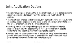 Joint Application Designs
• The primary purpose of using JAD in the analysis phase is to collect systems
requirements simultaneously from the key people involved with the
system.
• The result is an intense and structured, but highly effective, process. Having
all the key people together in one place at one time allows analysts to see
the areas of agreement and the areas of conflict.
• Meeting with all these important people for over a week of intense
sessions allows you the opportunity to resolve conflicts or at least to
understand why a conflict may not be simple to resolve.
• JAD sessions are usually conducted in a location away from where the
people involved normally work, in order to limit distractions and help
participant’s better concentrate on system analysis.
12/28/2019 Subash Chandra Pakhrin
 