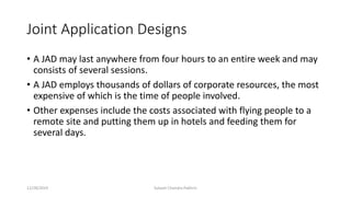 Joint Application Designs
• A JAD may last anywhere from four hours to an entire week and may
consists of several sessions.
• A JAD employs thousands of dollars of corporate resources, the most
expensive of which is the time of people involved.
• Other expenses include the costs associated with flying people to a
remote site and putting them up in hotels and feeding them for
several days.
12/28/2019 Subash Chandra Pakhrin
 