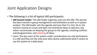 Joint Application Designs
• The following is a list of typical JAD participants:
• JAD Session leader: The JAD leader organizes and runs the JAD. This person
has been trained in group management and facilitation as well as in system
analysis. The JAD leader sets the agenda and sees that it is met. He or she
remains neutral on issues and does not contribute ideas or opinions, but
rather concentrates on keeping the group on the agenda, resolving conflicts
and disagreements, and soliciting all ideas.
• Users: The key users of the system under consideration are vital participants
in a JAD and they are the only ones who clearly understand what it means to
use the system on a daily basis.
12/28/2019 Subash Chandra Pakhrin
 
