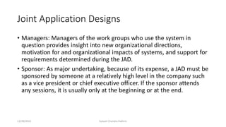Joint Application Designs
• Managers: Managers of the work groups who use the system in
question provides insight into new organizational directions,
motivation for and organizational impacts of systems, and support for
requirements determined during the JAD.
• Sponsor: As major undertaking, because of its expense, a JAD must be
sponsored by someone at a relatively high level in the company such
as a vice president or chief executive officer. If the sponsor attends
any sessions, it is usually only at the beginning or at the end.
12/28/2019 Subash Chandra Pakhrin
 