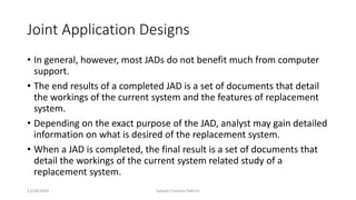 Joint Application Designs
• In general, however, most JADs do not benefit much from computer
support.
• The end results of a completed JAD is a set of documents that detail
the workings of the current system and the features of replacement
system.
• Depending on the exact purpose of the JAD, analyst may gain detailed
information on what is desired of the replacement system.
• When a JAD is completed, the final result is a set of documents that
detail the workings of the current system related study of a
replacement system.
12/28/2019 Subash Chandra Pakhrin
 