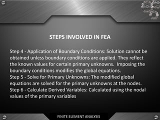 FINITE ELEMENT ANALYSIS
STEPS INVOLVED IN FEA
Step 4 - Application of Boundary Conditions: Solution cannot be
obtained unless boundary conditions are applied. They reflect
the known values for certain primary unknowns. Imposing the
boundary conditions modifies the global equations.
Step 5 - Solve for Primary Unknowns: The modified global
equations are solved for the primary unknowns at the nodes.
Step 6 - Calculate Derived Variables: Calculated using the nodal
values of the primary variables
 
