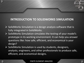FINITE ELEMENT ANALYSIS
INTRODUCTION TO SOLIDWORKS SIMULATION
➢ SolidWorks Simulation is a design analysis software that is
fully integrated in SolidWorks.
➢ SolidWorks Simulation simulates the testing of your model’s
prototype in its working environment. It can help you answer
questions like: how safe, efficient, and economical is your
design?
➢ SolidWorks Simulation is used by students, designers,
analysts, engineers, and other professionals to produce safe,
efficient, and economical designs.
 