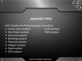 FINITE ELEMENT ANALYSIS
ANALYSIS TYPES
CAE includes the following types of analysis
➢ Linear static analysis Crash analysis
➢ Non linear analysis NVH analysis
➢ Dynamic analysis
➢ Buckling analysis
➢ Thermal analysis
➢ Fatigue analysis
➢ Optimization
➢ CFD analysis
 