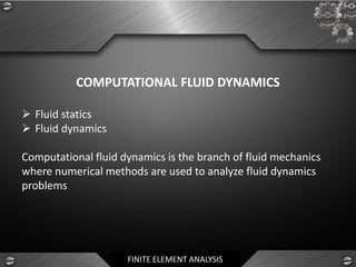 FINITE ELEMENT ANALYSIS
COMPUTATIONAL FLUID DYNAMICS
➢ Fluid statics
➢ Fluid dynamics
Computational fluid dynamics is the branch of fluid mechanics
where numerical methods are used to analyze fluid dynamics
problems
 