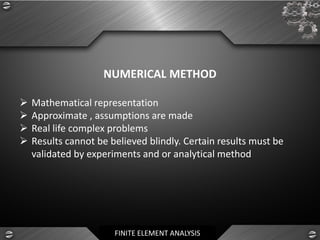 FINITE ELEMENT ANALYSIS
NUMERICAL METHOD
➢ Mathematical representation
➢ Approximate , assumptions are made
➢ Real life complex problems
➢ Results cannot be believed blindly. Certain results must be
validated by experiments and or analytical method
 