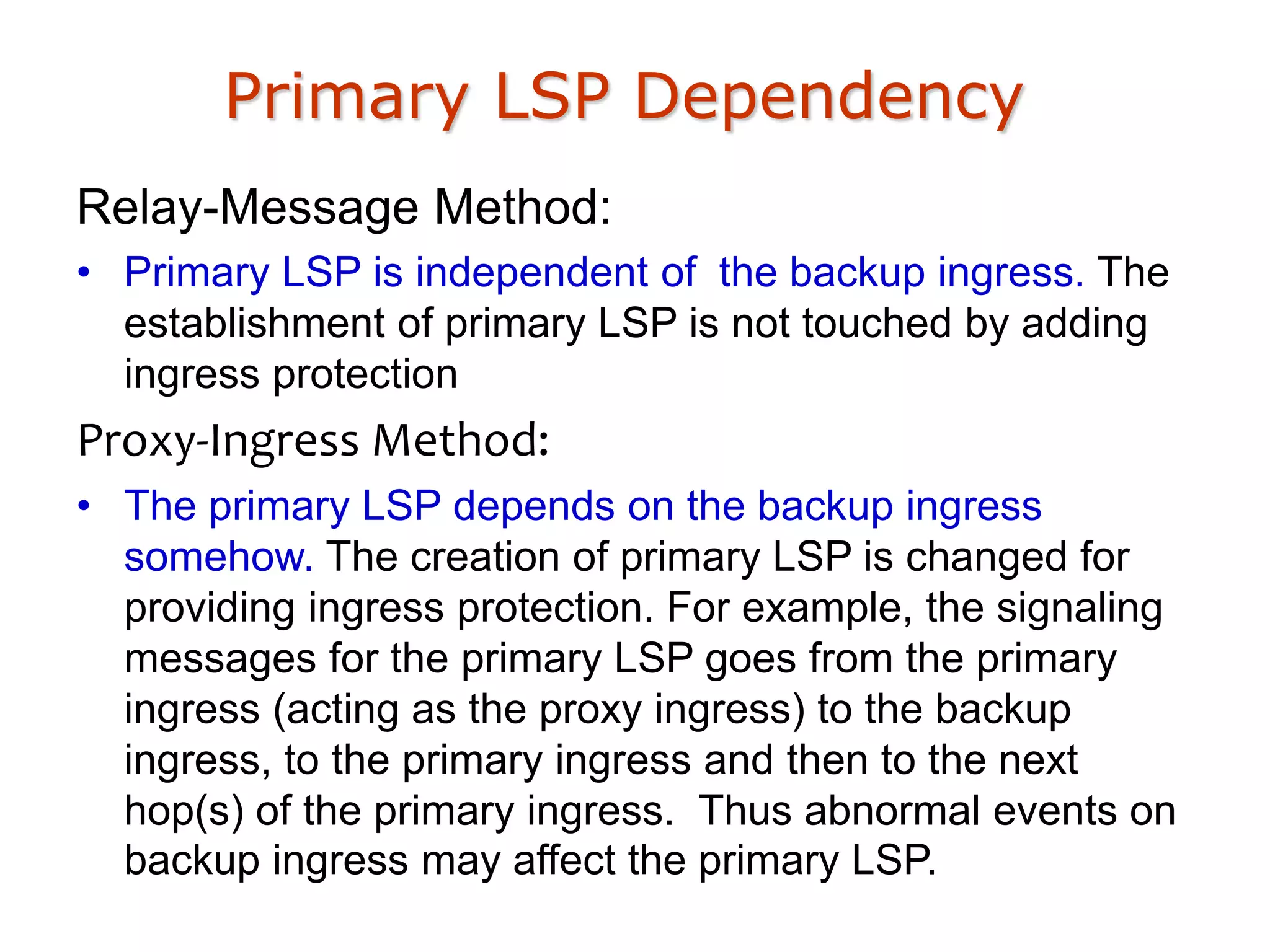 Primary LSP Dependency
Relay-Message Method:
• Primary LSP is independent of the backup ingress. The
establishment of primary LSP is not touched by adding
ingress protection
Proxy-Ingress Method:
• The primary LSP depends on the backup ingress
somehow. The creation of primary LSP is changed for
providing ingress protection. For example, the signaling
messages for the primary LSP goes from the primary
ingress (acting as the proxy ingress) to the backup
ingress, to the primary ingress and then to the next
hop(s) of the primary ingress. Thus abnormal events on
backup ingress may affect the primary LSP.
 