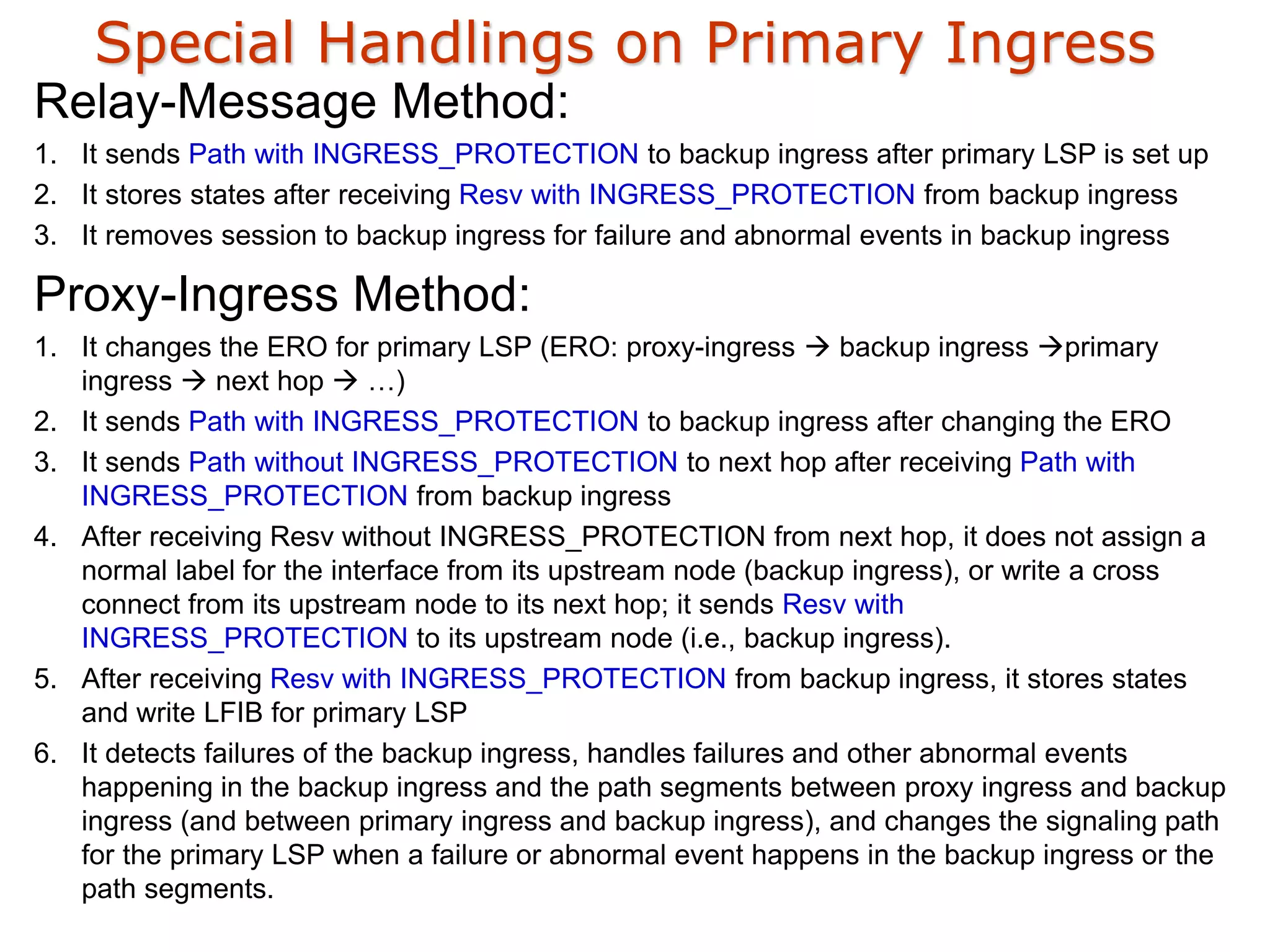 Special Handlings on Primary Ingress
Relay-Message Method:
1. It sends Path with INGRESS_PROTECTION to backup ingress after primary LSP is set up
2. It stores states after receiving Resv with INGRESS_PROTECTION from backup ingress
3. It removes session to backup ingress for failure and abnormal events in backup ingress
Proxy-Ingress Method:
1. It changes the ERO for primary LSP (ERO: proxy-ingress  backup ingress primary
ingress  next hop  …)
2. It sends Path with INGRESS_PROTECTION to backup ingress after changing the ERO
3. It sends Path without INGRESS_PROTECTION to next hop after receiving Path with
INGRESS_PROTECTION from backup ingress
4. After receiving Resv without INGRESS_PROTECTION from next hop, it does not assign a
normal label for the interface from its upstream node (backup ingress), or write a cross
connect from its upstream node to its next hop; it sends Resv with
INGRESS_PROTECTION to its upstream node (i.e., backup ingress).
5. After receiving Resv with INGRESS_PROTECTION from backup ingress, it stores states
and write LFIB for primary LSP
6. It detects failures of the backup ingress, handles failures and other abnormal events
happening in the backup ingress and the path segments between proxy ingress and backup
ingress (and between primary ingress and backup ingress), and changes the signaling path
for the primary LSP when a failure or abnormal event happens in the backup ingress or the
path segments.
 