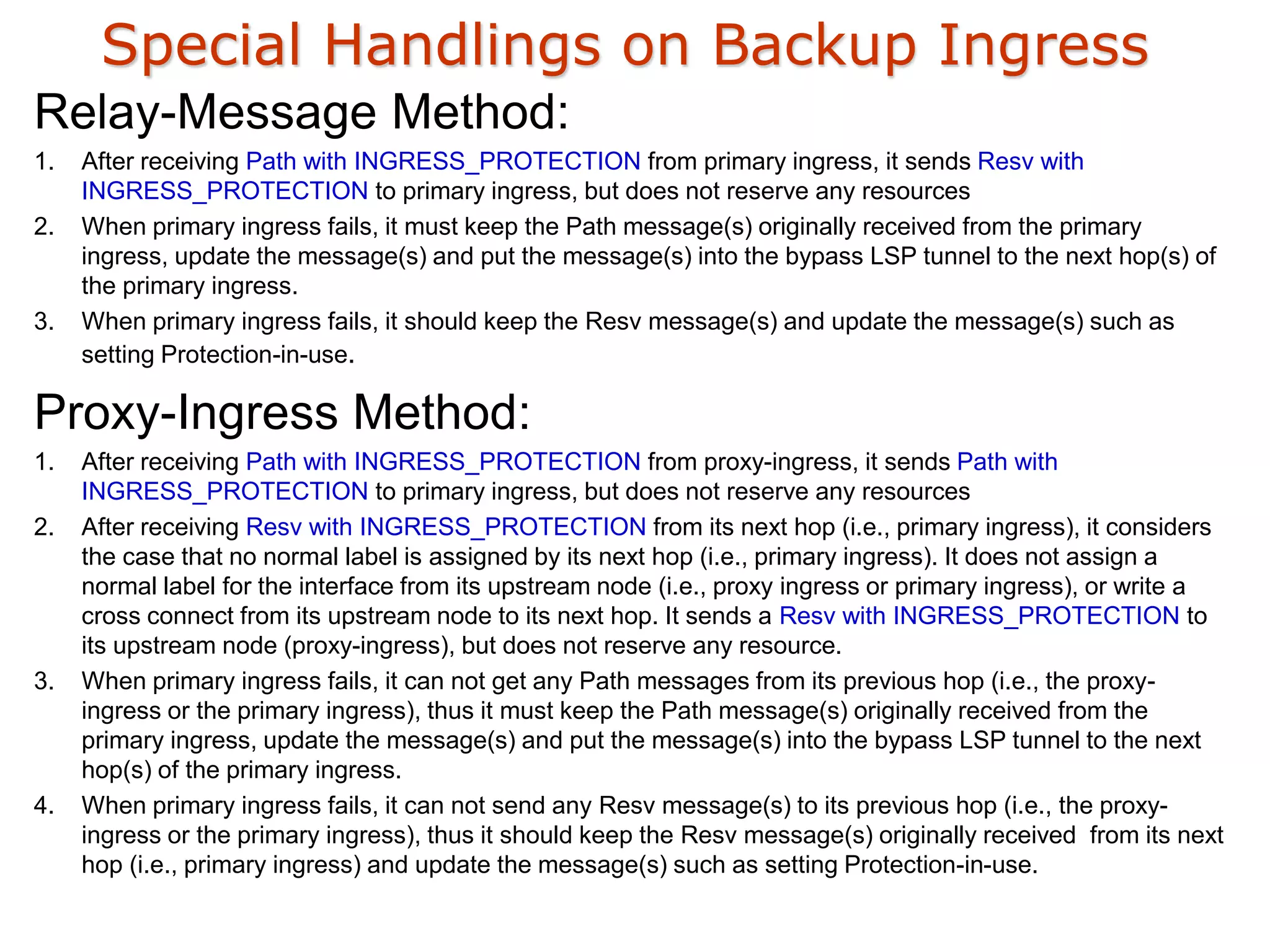 Special Handlings on Backup Ingress
Relay-Message Method:
1. After receiving Path with INGRESS_PROTECTION from primary ingress, it sends Resv with
INGRESS_PROTECTION to primary ingress, but does not reserve any resources
2. When primary ingress fails, it must keep the Path message(s) originally received from the primary
ingress, update the message(s) and put the message(s) into the bypass LSP tunnel to the next hop(s) of
the primary ingress.
3. When primary ingress fails, it should keep the Resv message(s) and update the message(s) such as
setting Protection-in-use.
Proxy-Ingress Method:
1. After receiving Path with INGRESS_PROTECTION from proxy-ingress, it sends Path with
INGRESS_PROTECTION to primary ingress, but does not reserve any resources
2. After receiving Resv with INGRESS_PROTECTION from its next hop (i.e., primary ingress), it considers
the case that no normal label is assigned by its next hop (i.e., primary ingress). It does not assign a
normal label for the interface from its upstream node (i.e., proxy ingress or primary ingress), or write a
cross connect from its upstream node to its next hop. It sends a Resv with INGRESS_PROTECTION to
its upstream node (proxy-ingress), but does not reserve any resource.
3. When primary ingress fails, it can not get any Path messages from its previous hop (i.e., the proxy-
ingress or the primary ingress), thus it must keep the Path message(s) originally received from the
primary ingress, update the message(s) and put the message(s) into the bypass LSP tunnel to the next
hop(s) of the primary ingress.
4. When primary ingress fails, it can not send any Resv message(s) to its previous hop (i.e., the proxy-
ingress or the primary ingress), thus it should keep the Resv message(s) originally received from its next
hop (i.e., primary ingress) and update the message(s) such as setting Protection-in-use.
 