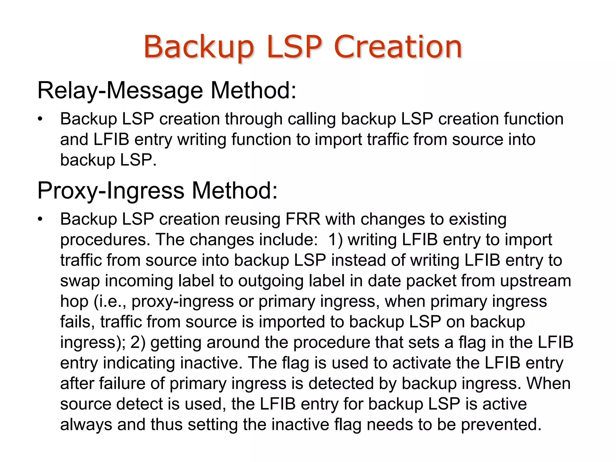 Backup LSP Creation
Relay-Message Method:
• Backup LSP creation through calling backup LSP creation function
and LFIB entry writing function to import traffic from source into
backup LSP.
Proxy-Ingress Method:
• Backup LSP creation reusing FRR with changes to existing
procedures. The changes include: 1) writing LFIB entry to import
traffic from source into backup LSP instead of writing LFIB entry to
swap incoming label to outgoing label in date packet from upstream
hop (i.e., proxy-ingress or primary ingress, when primary ingress
fails, traffic from source is imported to backup LSP on backup
ingress); 2) getting around the procedure that sets a flag in the LFIB
entry indicating inactive. The flag is used to activate the LFIB entry
after failure of primary ingress is detected by backup ingress. When
source detect is used, the LFIB entry for backup LSP is active
always and thus setting the inactive flag needs to be prevented.
 