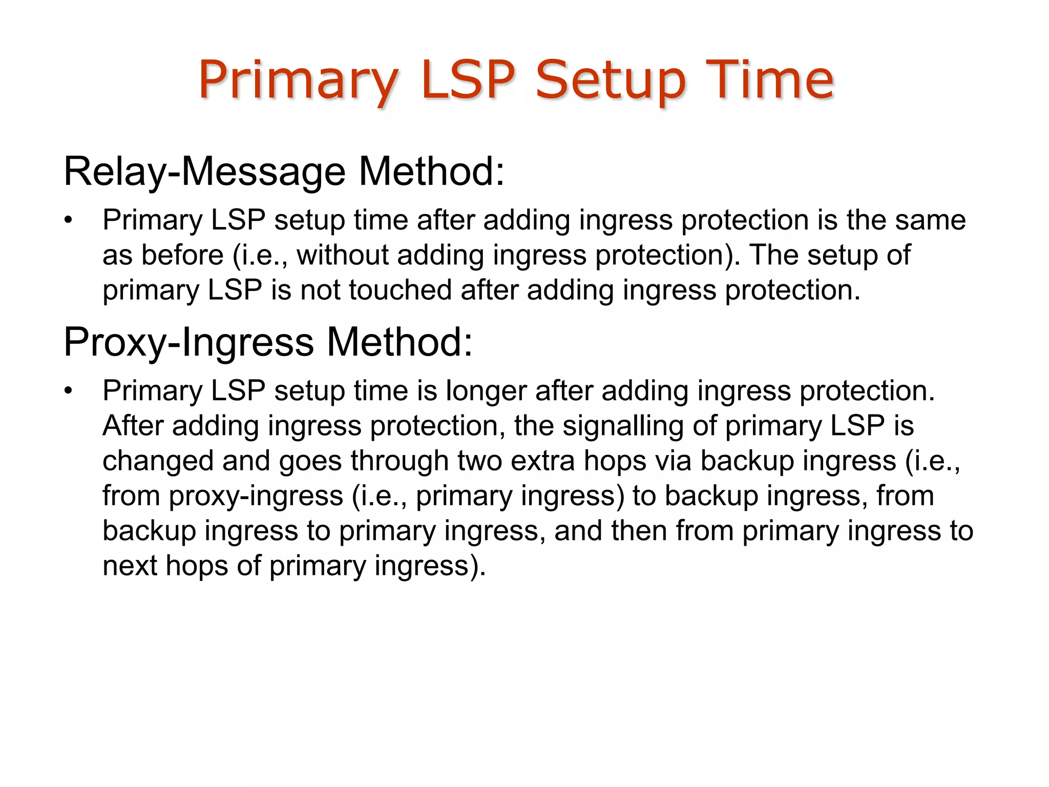 Primary LSP Setup Time
Relay-Message Method:
• Primary LSP setup time after adding ingress protection is the same
as before (i.e., without adding ingress protection). The setup of
primary LSP is not touched after adding ingress protection.
Proxy-Ingress Method:
• Primary LSP setup time is longer after adding ingress protection.
After adding ingress protection, the signalling of primary LSP is
changed and goes through two extra hops via backup ingress (i.e.,
from proxy-ingress (i.e., primary ingress) to backup ingress, from
backup ingress to primary ingress, and then from primary ingress to
next hops of primary ingress).
 
