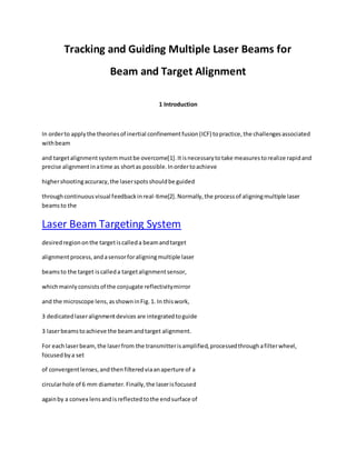 Tracking and Guiding Multiple Laser Beams for
Beam and Target Alignment
1 Introduction
In orderto applythe theoriesof inertial confinementfusion(ICF) topractice,the challengesassociated
withbeam
and targetalignmentsystemmustbe overcome[1].Itisnecessarytotake measurestorealize rapidand
precise alignmentinatime as shortas possible.Inordertoachieve
highershootingaccuracy,the laserspotsshouldbe guided
throughcontinuousvisual feedbackinreal-time[2].Normally,the processof aligningmultiple laser
beamsto the
Laser Beam Targeting System
desiredregiononthe targetiscalleda beamandtarget
alignmentprocess,andasensorforaligningmultiple laser
beamsto the target iscalleda targetalignmentsensor,
whichmainlyconsistsof the conjugate reflectivitymirror
and the microscope lens,asshowninFig.1. In thiswork,
3 dedicatedlaseralignmentdevices are integratedtoguide
3 laserbeamstoachieve the beamandtarget alignment.
For eachlaserbeam,the laserfrom the transmitterisamplified,processedthroughafilterwheel,
focusedbya set
of convergentlenses,andthenfilteredviaanaperture of a
circularhole of 6 mm diameter.Finally,the laserisfocused
againby a convex lensandisreflectedtothe endsurface of
 