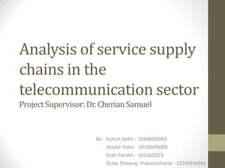 Analysis of service supply
chains in the
telecommunication sector
Project Supervisor: Dr. Cherian Samuel

By- Ashish Sethi - 10406EN004
Anchit Patni - 10106EN009
Krati Parakh - 10106E023
Dube Dheeraj Prakashchand - 10106EN043

 
