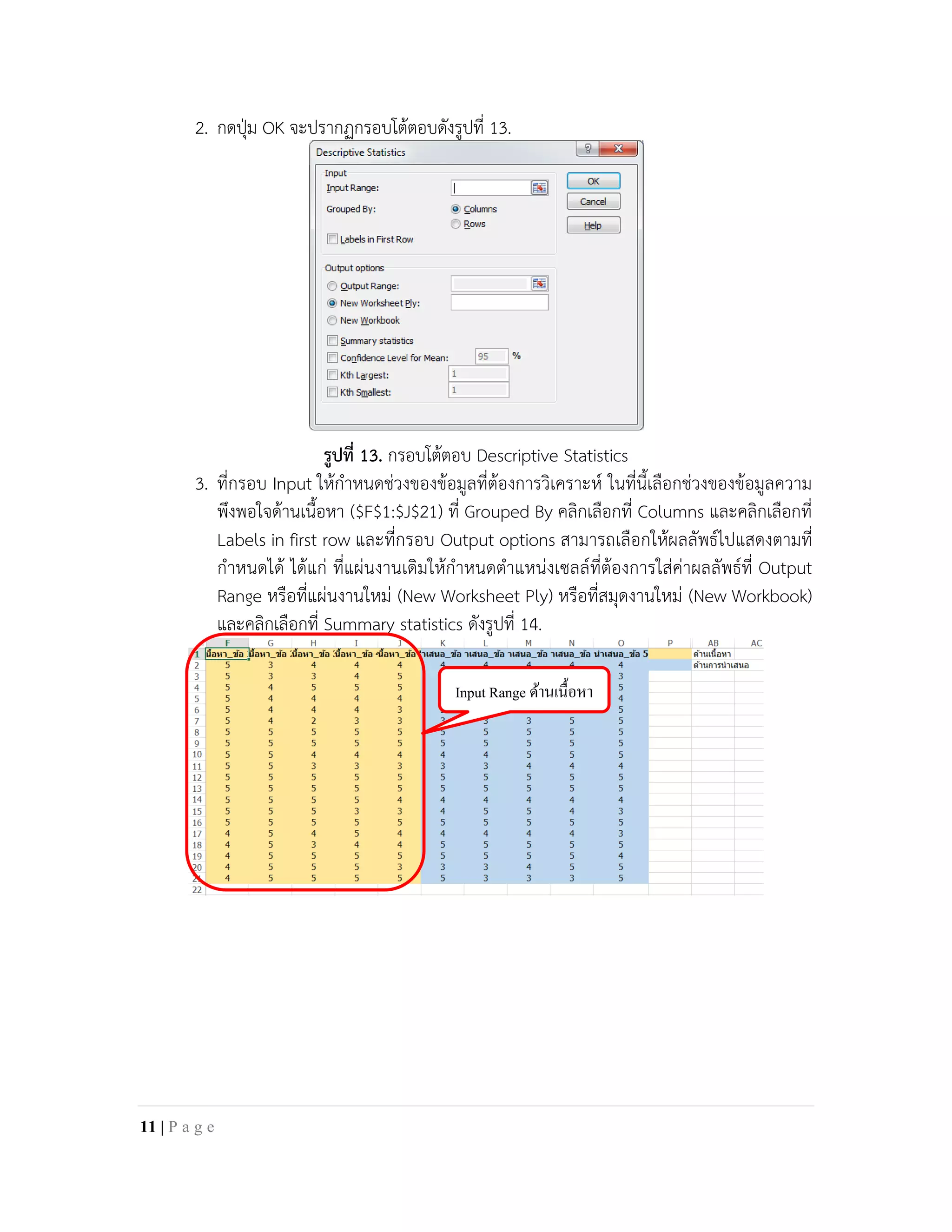 2. กดปุม OK จะปรากฏกรอบโตตอบดังรูปที่ 13.
รูปที่ 13. กรอบโตตอบ Descriptive Statistics
3. ที่กรอบ Input ใหกําหนดชวงของขอมูลที่ตองการวิเคราะห ในที่นี้เลือกชวงของขอมูลความ
พึงพอใจดานเนื้อหา ($F$1:$J$21) ที่ Grouped By คลิกเลือกที่ Columns และคลิกเลือกที่
Labels in first row และที่กรอบ Output options สามารถเลือกใหผลลัพธไปแสดงตามที่
กําหนดได ไดแก ที่แผนงานเดิมใหกําหนดตําแหนงเซลลที่ตองการใสคาผลลัพธที่ Output
Range หรือที่แผนงานใหม (New Worksheet Ply) หรือที่สมุดงานใหม (New Workbook)
และคลิกเลือกที่ Summary statistics ดังรูปที่ 14.
Input Range ด้านเนื้อหา
11 | P a g e
 