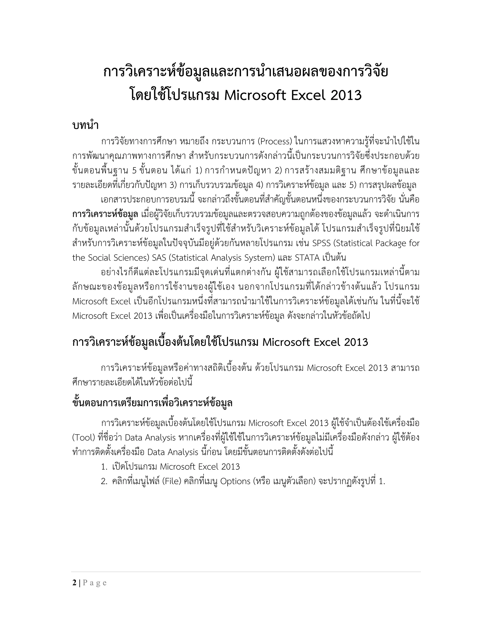การวิเคราะหขอมูลและการนําเสนอผลของการวิจัย
โดยใชโปรแกรม Microsoft Excel 2013
บทนํา
การวิจัยทางการศึกษา หมายถึง กระบวนการ (Process) ในการแสวงหาความรูที่จะนําไปใชใน
การพัฒนาคุณภาพทางการศึกษา สําหรับกระบวนการดังกลาวนี้เปนกระบวนการวิจัยซึ่งประกอบดวย
ขั้นตอนพื้นฐาน 5 ขั้นตอน ไดแก 1) การกําหนดปญหา 2) การสรางสมมติฐาน ศึกษาขอมูลและ
รายละเอียดที่เกี่ยวกับปญหา 3) การเก็บรวบรวมขอมูล 4) การวิเคราะหขอมูล และ 5) การสรุปผลขอมูล
เอกสารประกอบการอบรมนี้ จะกลาวถึงขั้นตอนที่สําคัญขั้นตอนหนึ่งของกระบวนการวิจัย นั่นคือ
การวิเคราะหขอมูล เมื่อผูวิจัยเก็บรวบรวมขอมูลและตรวจสอบความถูกตองของขอมูลแลว จะดําเนินการ
กับขอมูลเหลานั้นดวยโปรแกรมสําเร็จรูปที่ใชสําหรับวิเคราะหขอมูลได โปรแกรมสําเร็จรูปที่นิยมใช
สําหรับการวิเคราะหขอมูลในปจจุบันมีอยูดวยกันหลายโปรแกรม เชน SPSS (Statistical Package for
the Social Sciences) SAS (Statistical Analysis System) และ STATA เปนตน
อยางไรก็ดีแตละโปรแกรมมีจุดเดนที่แตกตางกัน ผูใชสามารถเลือกใชโปรแกรมเหลานี้ตาม
ลักษณะของขอมูลหรือการใชงานของผูใชเอง นอกจากโปรแกรมที่ไดกลาวขางตนแลว โปรแกรม
Microsoft Excel เปนอีกโปรแกรมหนึ่งที่สามารถนํามาใชในการวิเคราะหขอมูลไดเชนกัน ในที่นี้จะใช
Microsoft Excel 2013 เพื่อเปนเครื่องมือในการวิเคราะหขอมูล ดังจะกลาวในหัวขอถัดไป
การวิเคราะหขอมูลเบื้องตนโดยใชโปรแกรม Microsoft Excel 2013
การวิเคราะหขอมูลหรือคาทางสถิติเบื้องตน ดวยโปรแกรม Microsoft Excel 2013 สามารถ
ศึกษารายละเอียดไดในหัวขอตอไปนี้
ขั้นตอนการเตรียมการเพื่อวิเคราะหขอมูล
การวิเคราะหขอมูลเบื้องตนโดยใชโปรแกรม Microsoft Excel 2013 ผูใชจําเปนตองใชเครื่องมือ
(Tool) ที่ชื่อวา Data Analysis หากเครื่องที่ผูใชใชในการวิเคราะหขอมูลไมมีเครื่องมือดังกลาว ผูใชตอง
ทําการติดตั้งเครื่องมือ Data Analysis นี้กอน โดยมีขั้นตอนการติดตั้งดังตอไปนี้
1. เปดโปรแกรม Microsoft Excel 2013
2. คลิกที่เมนูไฟล (File) คลิกที่เมนู Options (หรือ เมนูตัวเลือก) จะปรากฏดังรูปที่ 1.
2 | P a g e
 