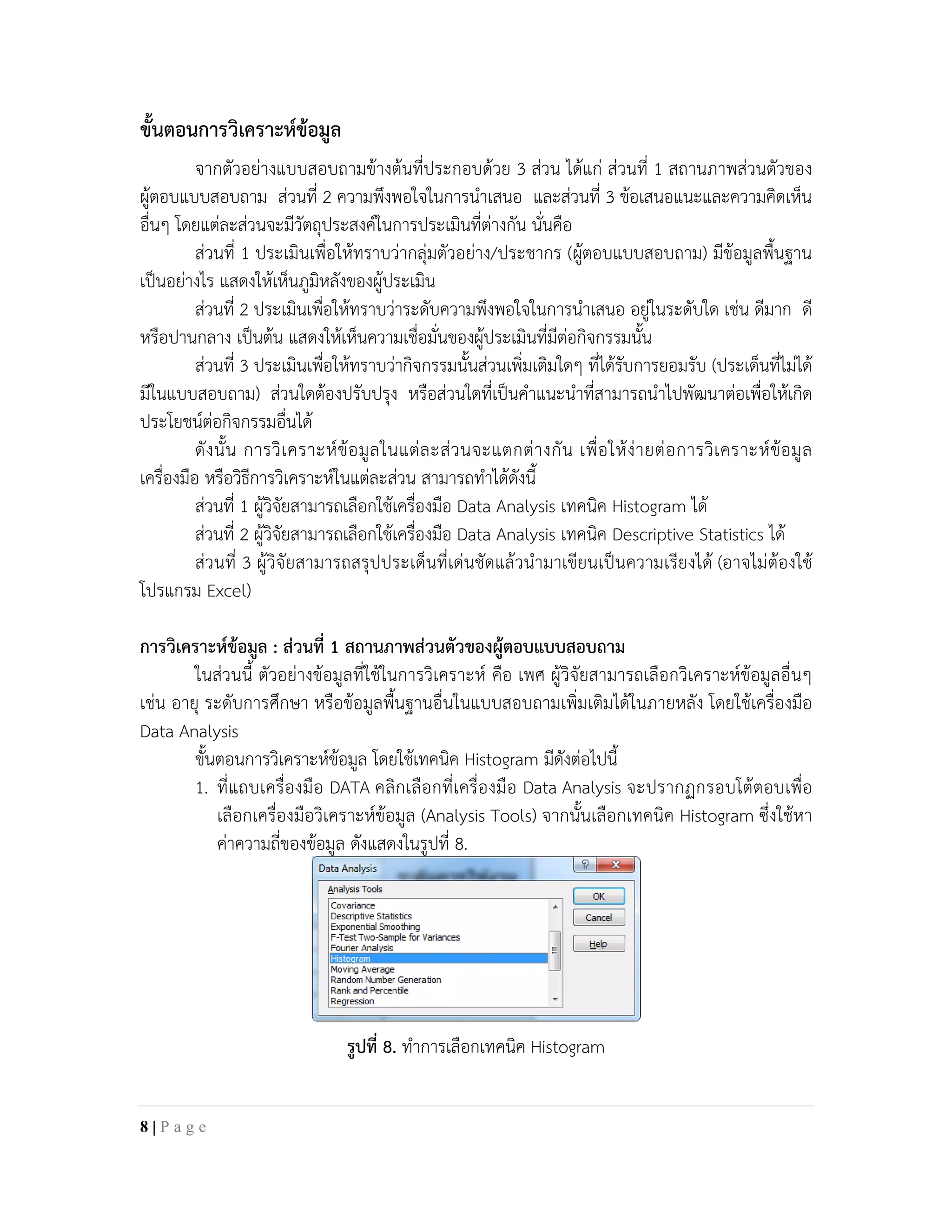 ขั้นตอนการวิเคราะหขอมูล
จากตัวอยางแบบสอบถามขางตนที่ประกอบดวย 3 สวน ไดแก สวนที่ 1 สถานภาพสวนตัวของ
ผูตอบแบบสอบถาม สวนที่ 2 ความพึงพอใจในการนําเสนอ และสวนที่ 3 ขอเสนอแนะและความคิดเห็น
อื่นๆ โดยแตละสวนจะมีวัตถุประสงคในการประเมินที่ตางกัน นั่นคือ
สวนที่ 1 ประเมินเพื่อใหทราบวากลุมตัวอยาง/ประชากร (ผูตอบแบบสอบถาม) มีขอมูลพื้นฐาน
เปนอยางไร แสดงใหเห็นภูมิหลังของผูประเมิน
สวนที่ 2 ประเมินเพื่อใหทราบวาระดับความพึงพอใจในการนําเสนอ อยูในระดับใด เชน ดีมาก ดี
หรือปานกลาง เปนตน แสดงใหเห็นความเชื่อมั่นของผูประเมินที่มีตอกิจกรรมนั้น
สวนที่ 3 ประเมินเพื่อใหทราบวากิจกรรมนั้นสวนเพิ่มเติมใดๆ ที่ไดรับการยอมรับ (ประเด็นที่ไมได
มีในแบบสอบถาม) สวนใดตองปรับปรุง หรือสวนใดที่เปนคําแนะนําที่สามารถนําไปพัฒนาตอเพื่อใหเกิด
ประโยชนตอกิจกรรมอื่นได
ดังนั้น การวิเคราะหขอมูลในแตละสวนจะแตกตางกัน เพื่อใหงายตอการวิเคราะหขอมูล
เครื่องมือ หรือวิธีการวิเคราะหในแตละสวน สามารถทําไดดังนี้
สวนที่ 1 ผูวิจัยสามารถเลือกใชเครื่องมือ Data Analysis เทคนิค Histogram ได
สวนที่ 2 ผูวิจัยสามารถเลือกใชเครื่องมือ Data Analysis เทคนิค Descriptive Statistics ได
สวนที่ 3 ผูวิจัยสามารถสรุปประเด็นที่เดนชัดแลวนํามาเขียนเปนความเรียงได (อาจไมตองใช
โปรแกรม Excel)
การวิเคราะหขอมูล : สวนที่ 1 สถานภาพสวนตัวของผูตอบแบบสอบถาม
ในสวนนี้ ตัวอยางขอมูลที่ใชในการวิเคราะห คือ เพศ ผูวิจัยสามารถเลือกวิเคราะหขอมูลอื่นๆ
เชน อายุ ระดับการศึกษา หรือขอมูลพื้นฐานอื่นในแบบสอบถามเพิ่มเติมไดในภายหลัง โดยใชเครื่องมือ
Data Analysis
ขั้นตอนการวิเคราะหขอมูล โดยใชเทคนิค Histogram มีดังตอไปนี้
1. ที่แถบเครื่องมือ DATA คลิกเลือกที่เครื่องมือ Data Analysis จะปรากฏกรอบโตตอบเพื่อ
เลือกเครื่องมือวิเคราะหขอมูล (Analysis Tools) จากนั้นเลือกเทคนิค Histogram ซึ่งใชหา
คาความถี่ของขอมูล ดังแสดงในรูปที่ 8.
รูปที่ 8. ทําการเลือกเทคนิค Histogram
8 | P a g e
 