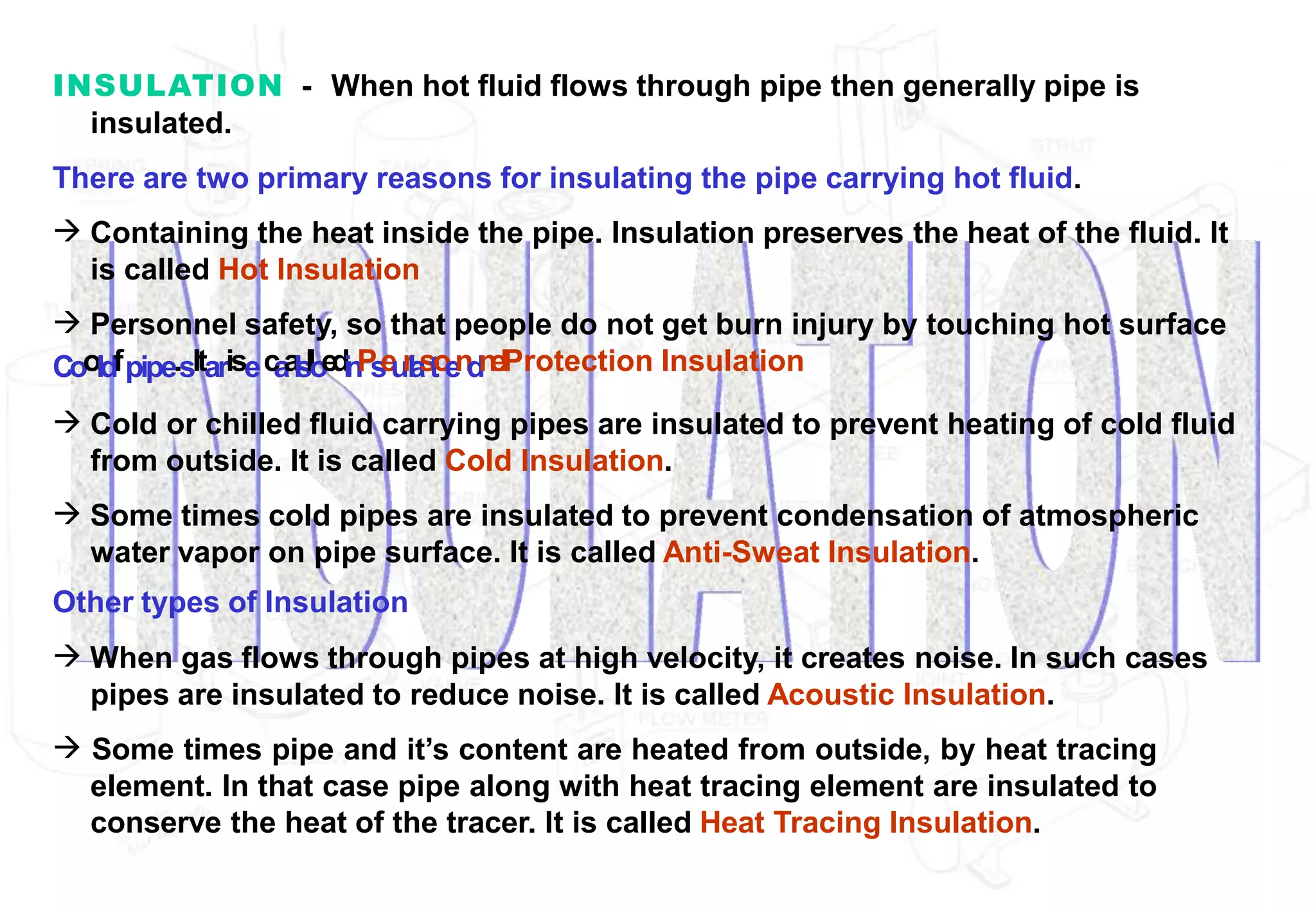 INSULATION - When hot fluid flows through pipe then generally pipe is
insulated.
There are two primary reasons for insulating the pipe carrying hot fluid.
 Containing the heat inside the pipe. Insulation preserves the heat of the fluid. It
is called Hot Insulation
 Personnel safety, so that people do not get burn injury by touching hot surface
Cooldfpipe.sItarisec
a
a
l
s
l
l
o
e
d
i
n
P
s
e
u
r
l
a
s
t
o
e
n
d
n
e
lProtection Insulation
 Cold or chilled fluid carrying pipes are insulated to prevent heating of cold fluid
from outside. It is called Cold Insulation.
 Some times cold pipes are insulated to prevent condensation of atmospheric
water vapor on pipe surface. It is called Anti-Sweat Insulation.
Other types of Insulation
 When gas flows through pipes at high velocity, it creates noise. In such cases
pipes are insulated to reduce noise. It is called Acoustic Insulation.
 Some times pipe and it’s content are heated from outside, by heat tracing
element. In that case pipe along with heat tracing element are insulated to
conserve the heat of the tracer. It is called Heat Tracing Insulation.
 