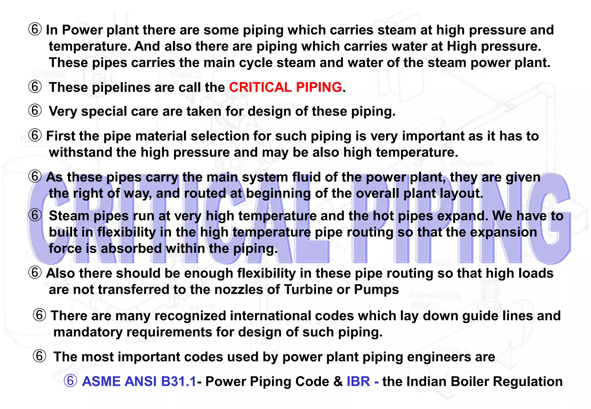 ⑥ In Power plant there are some piping which carries steam at high pressure and
temperature. And also there are piping which carries water at High pressure.
These pipes carries the main cycle steam and water of the steam power plant.
⑥ These pipelines are call the CRITICAL PIPING.
⑥ Very special care are taken for design of these piping.
⑥ First the pipe material selection for such piping is very important as it has to
withstand the high pressure and may be also high temperature.
⑥ As these pipes carry the main system fluid of the power plant, they are given
the right of way, and routed at beginning of the overall plant layout.
⑥ Steam pipes run at very high temperature and the hot pipes expand. We have to
built in flexibility in the high temperature pipe routing so that the expansion
force is absorbed within the piping.
⑥ Also there should be enough flexibility in these pipe routing so that high loads
are not transferred to the nozzles of Turbine or Pumps
⑥ There are many recognized international codes which lay down guide lines and
mandatory requirements for design of such piping.
⑥ The most important codes used by power plant piping engineers are
⑥ ASME ANSI B31.1- Power Piping Code & IBR - the Indian Boiler Regulation
 
