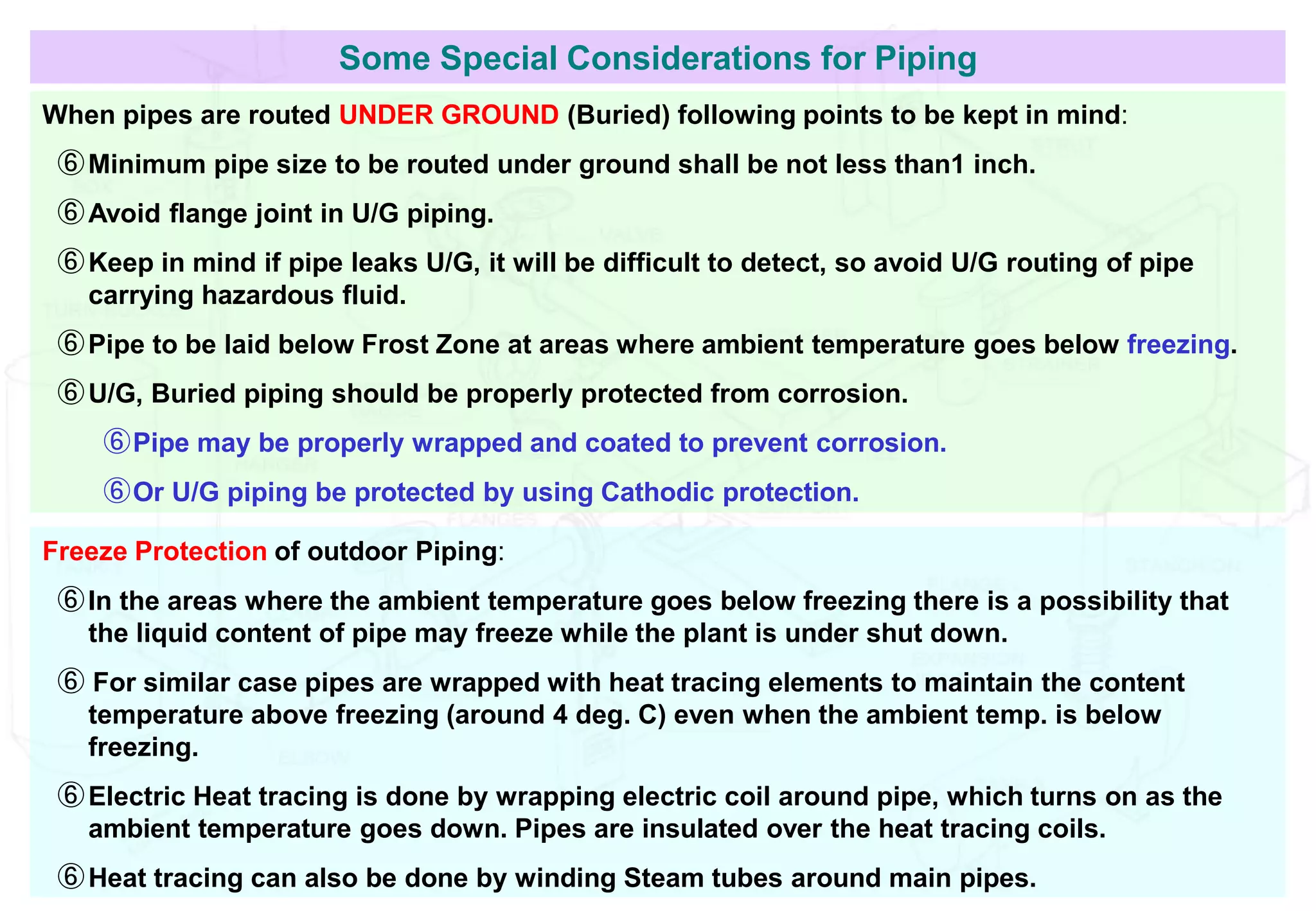 Some Special Considerations for Piping
When pipes are routed UNDER GROUND (Buried) following points to be kept in mind:
⑥Minimum pipe size to be routed under ground shall be not less than1 inch.
⑥Avoid flange joint in U/G piping.
⑥Keep in mind if pipe leaks U/G, it will be difficult to detect, so avoid U/G routing of pipe
carrying hazardous fluid.
⑥Pipe to be laid below Frost Zone at areas where ambient temperature goes below freezing.
⑥U/G, Buried piping should be properly protected from corrosion.
⑥Pipe may be properly wrapped and coated to prevent corrosion.
⑥Or U/G piping be protected by using Cathodic protection.
Freeze Protection of outdoor Piping:
⑥In the areas where the ambient temperature goes below freezing there is a possibility that
the liquid content of pipe may freeze while the plant is under shut down.
⑥ For similar case pipes are wrapped with heat tracing elements to maintain the content
temperature above freezing (around 4 deg. C) even when the ambient temp. is below
freezing.
⑥Electric Heat tracing is done by wrapping electric coil around pipe, which turns on as the
ambient temperature goes down. Pipes are insulated over the heat tracing coils.
⑥Heat tracing can also be done by winding Steam tubes around main pipes.
 