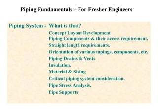 Piping Fundamentals – For Fresher Engineers
Piping System - What is that?
Concept Layout Development
Piping Components & their access requirement.
Straight length requirements.
Orientation of various tapings, components, etc.
Piping Drains & Vents
Insulation.
Material & Sizing
Critical piping system consideration.
Pipe Stress Analysis.
Pipe Supports
 