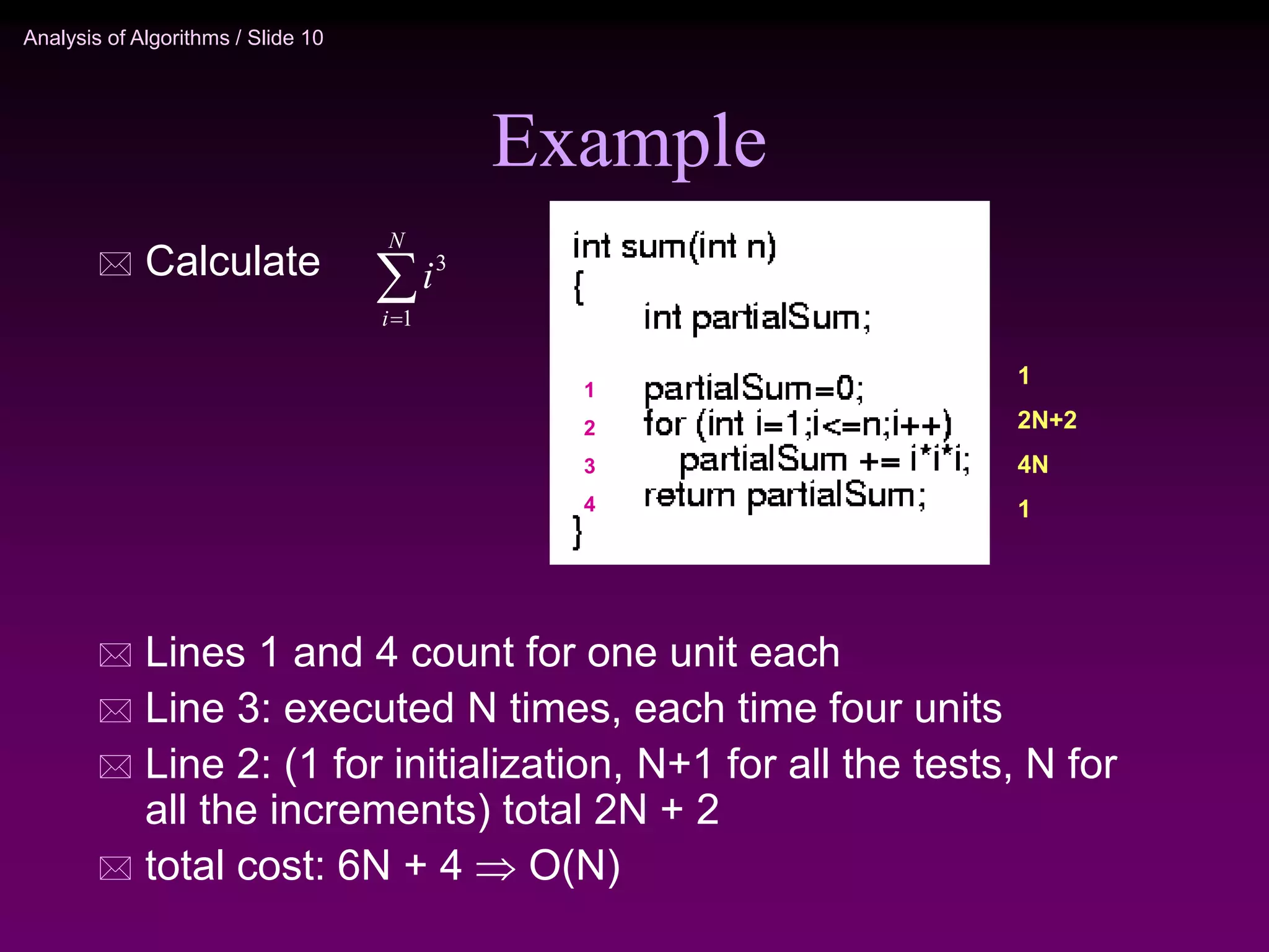 Analysis of Algorithms / Slide 10
Example
 Calculate
 Lines 1 and 4 count for one unit each
 Line 3: executed N times, each time four units
 Line 2: (1 for initialization, N+1 for all the tests, N for
all the increments) total 2N + 2
 total cost: 6N + 4  O(N)


N
i
i
1
3
1
2
3
4
1
2N+2
4N
1
 