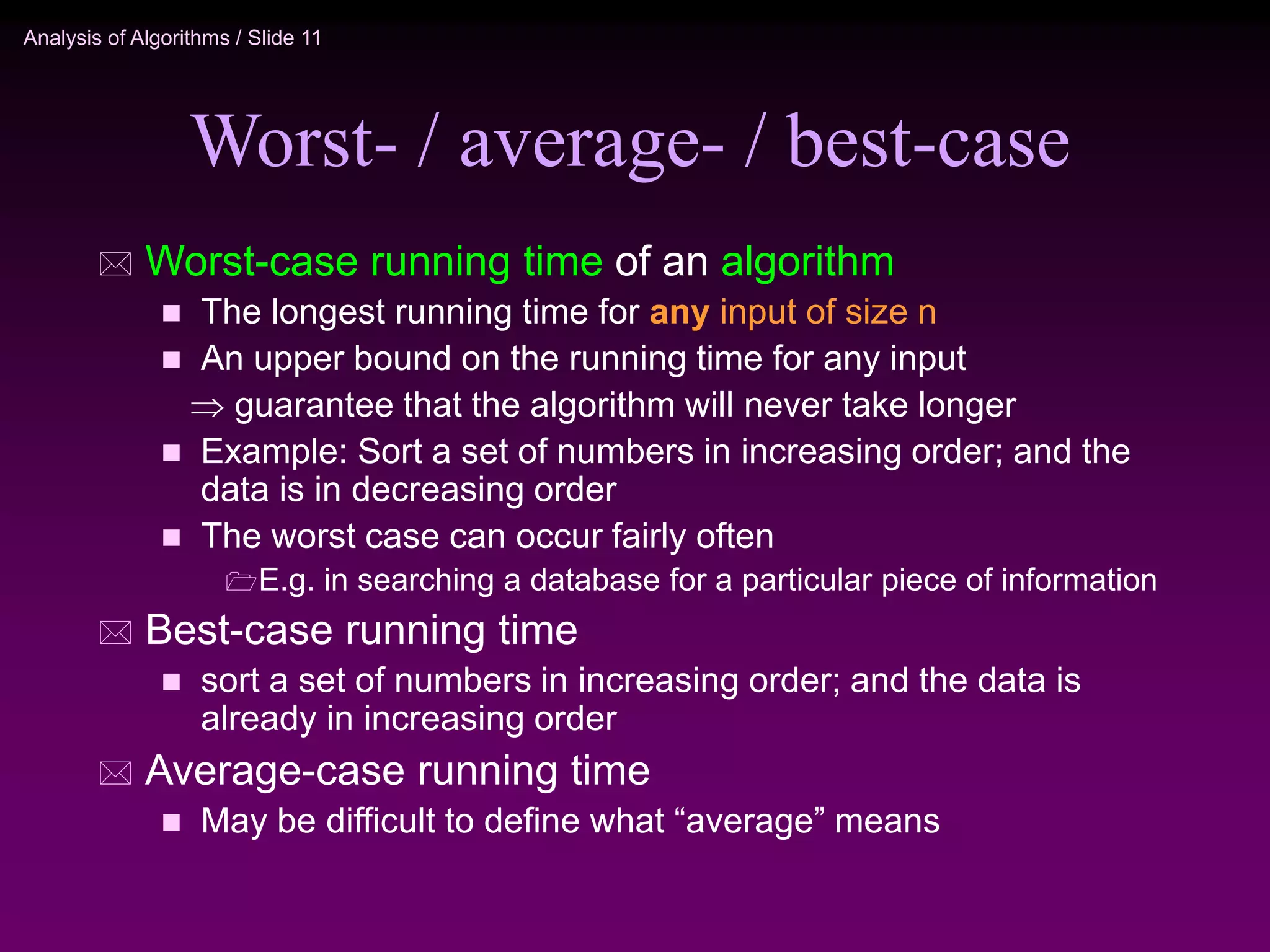 Analysis of Algorithms / Slide 11
Worst- / average- / best-case
 Worst-case running time of an algorithm
 The longest running time for any input of size n
 An upper bound on the running time for any input
 guarantee that the algorithm will never take longer
 Example: Sort a set of numbers in increasing order; and the
data is in decreasing order
 The worst case can occur fairly often
E.g. in searching a database for a particular piece of information
 Best-case running time
 sort a set of numbers in increasing order; and the data is
already in increasing order
 Average-case running time
 May be difficult to define what “average” means
 
