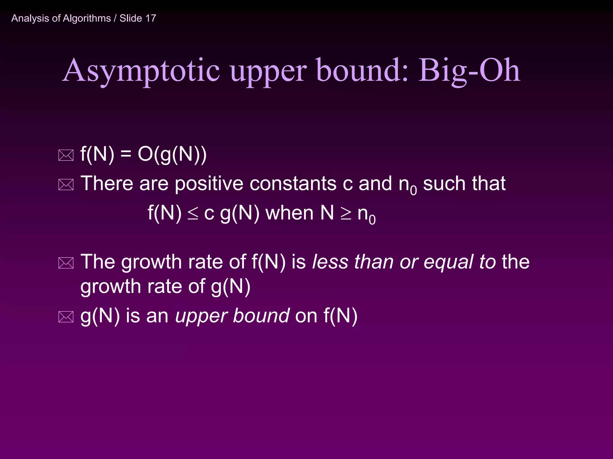 Analysis of Algorithms / Slide 17
Asymptotic upper bound: Big-Oh
 f(N) = O(g(N))
 There are positive constants c and n0 such that
f(N)  c g(N) when N  n0
 The growth rate of f(N) is less than or equal to the
growth rate of g(N)
 g(N) is an upper bound on f(N)
 