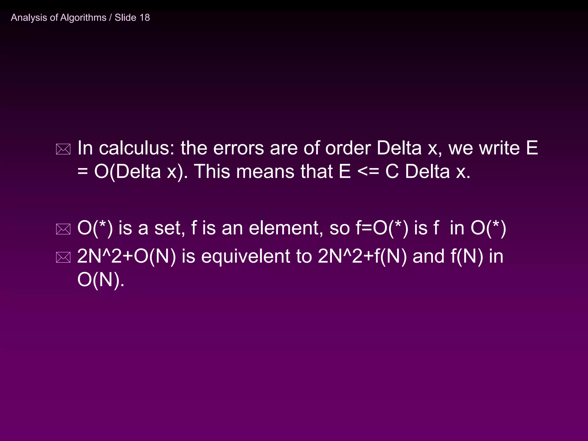 Analysis of Algorithms / Slide 18
 In calculus: the errors are of order Delta x, we write E
= O(Delta x). This means that E <= C Delta x.
 O(*) is a set, f is an element, so f=O(*) is f in O(*)
 2N^2+O(N) is equivelent to 2N^2+f(N) and f(N) in
O(N).
 