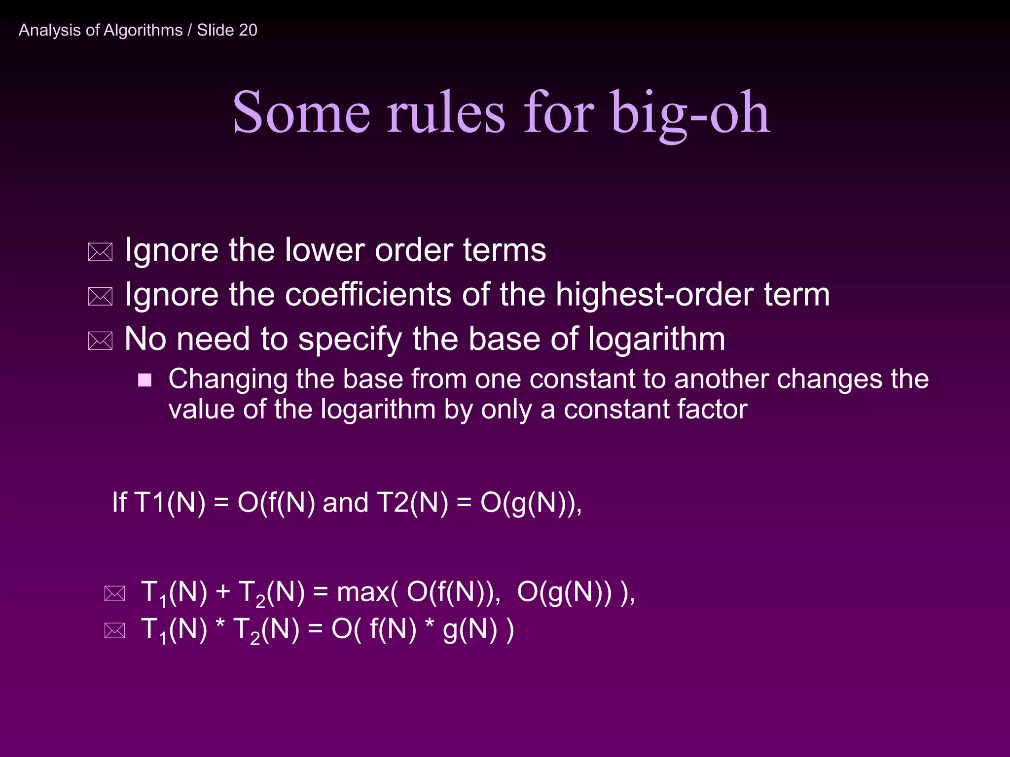 Analysis of Algorithms / Slide 20
Some rules for big-oh
 Ignore the lower order terms
 Ignore the coefficients of the highest-order term
 No need to specify the base of logarithm
 Changing the base from one constant to another changes the
value of the logarithm by only a constant factor
 T1(N) + T2(N) = max( O(f(N)), O(g(N)) ),
 T1(N) * T2(N) = O( f(N) * g(N) )
If T1(N) = O(f(N) and T2(N) = O(g(N)),
 