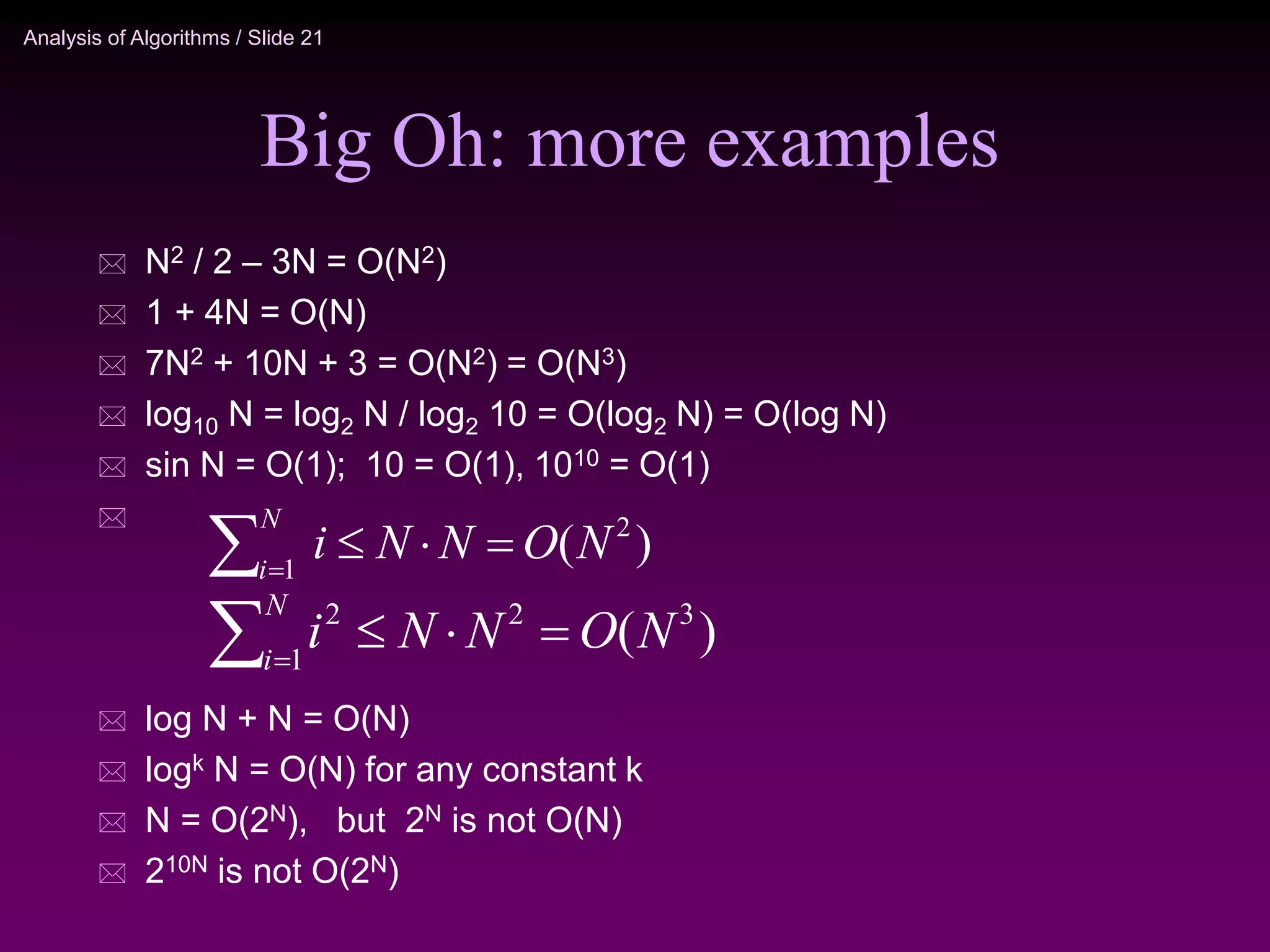 Analysis of Algorithms / Slide 21
Big Oh: more examples
 N2 / 2 – 3N = O(N2)
 1 + 4N = O(N)
 7N2 + 10N + 3 = O(N2) = O(N3)
 log10 N = log2 N / log2 10 = O(log2 N) = O(log N)
 sin N = O(1); 10 = O(1), 1010 = O(1)

 log N + N = O(N)
 logk N = O(N) for any constant k
 N = O(2N), but 2N is not O(N)
 210N is not O(2N)
)
( 3
2
1
2
N
O
N
N
i
N
i




)
( 2
1
N
O
N
N
i
N
i




 
