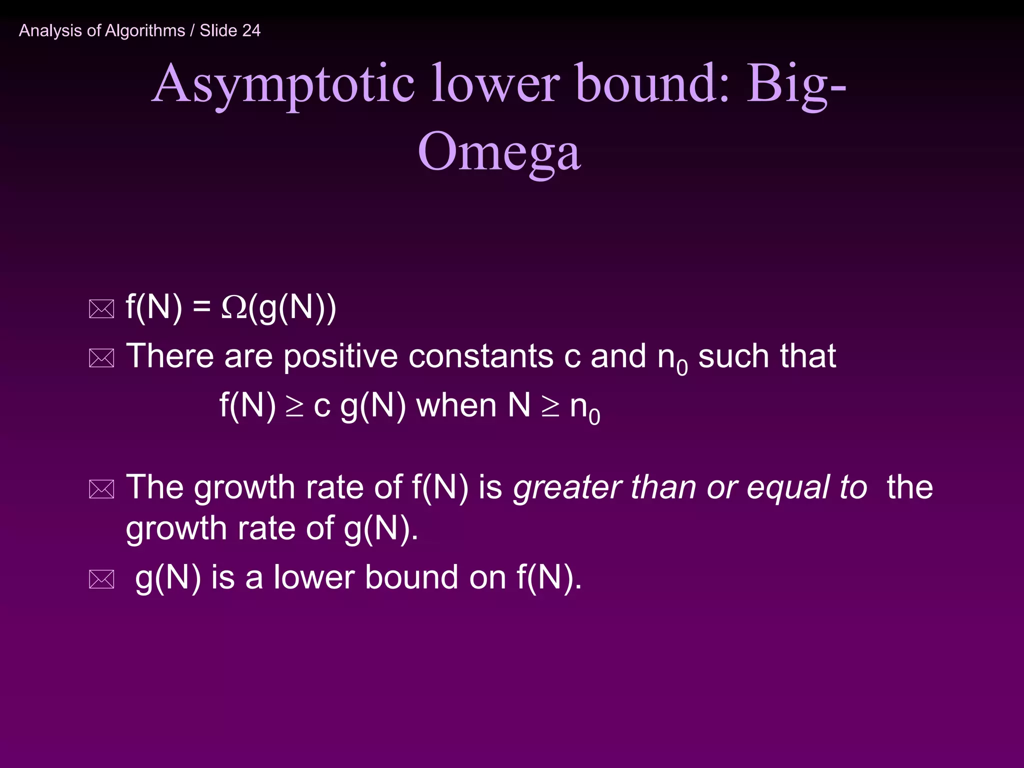 Analysis of Algorithms / Slide 24
Asymptotic lower bound: Big-
Omega
 f(N) = (g(N))
 There are positive constants c and n0 such that
f(N)  c g(N) when N  n0
 The growth rate of f(N) is greater than or equal to the
growth rate of g(N).
 g(N) is a lower bound on f(N).
 