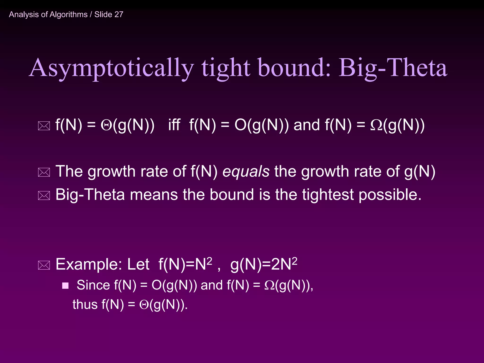 Analysis of Algorithms / Slide 27
Asymptotically tight bound: Big-Theta
 f(N) = (g(N)) iff f(N) = O(g(N)) and f(N) = (g(N))
 The growth rate of f(N) equals the growth rate of g(N)
 Big-Theta means the bound is the tightest possible.
 Example: Let f(N)=N2 , g(N)=2N2
 Since f(N) = O(g(N)) and f(N) = (g(N)),
thus f(N) = (g(N)).
 