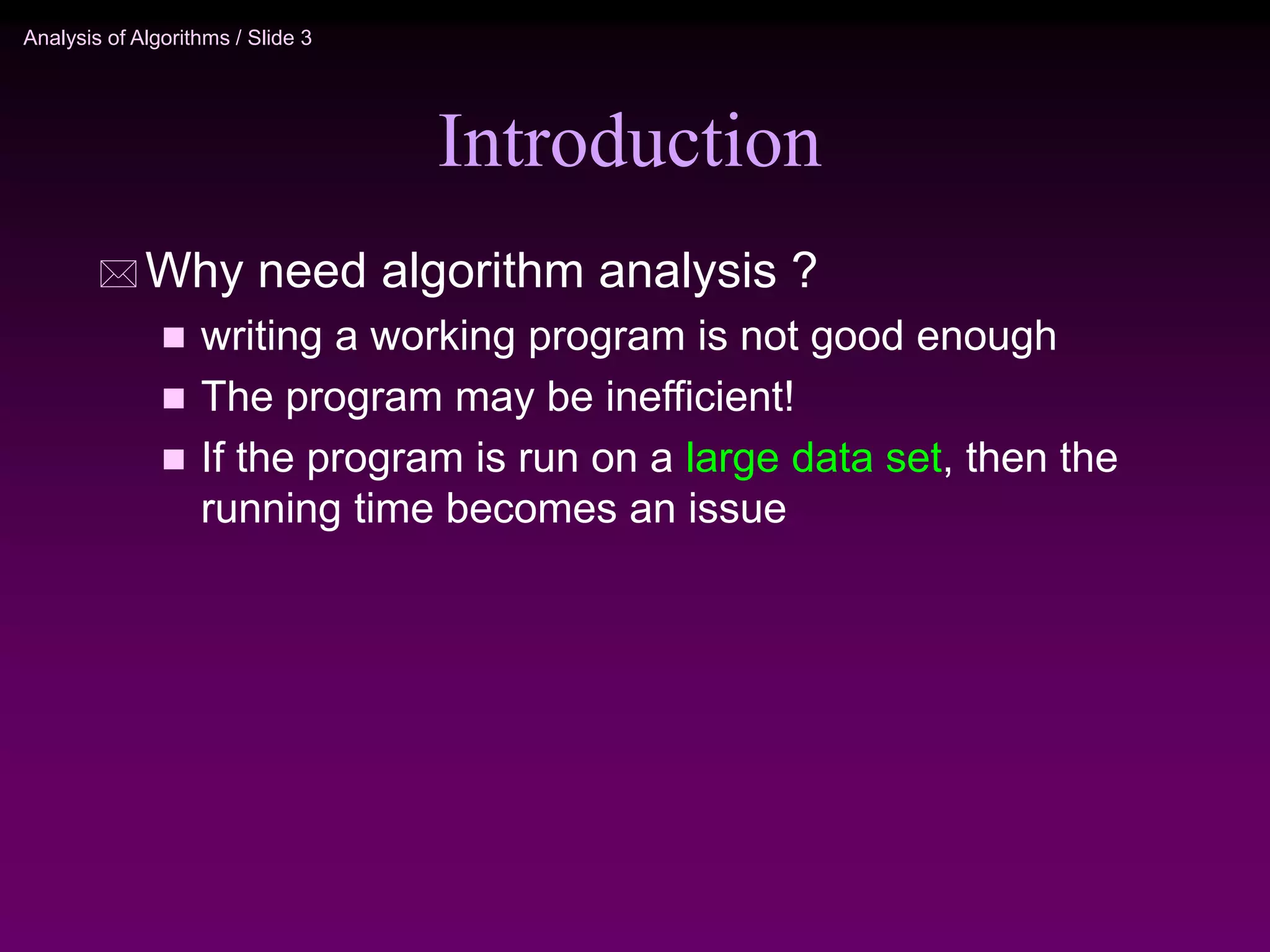 Analysis of Algorithms / Slide 3
Introduction
 Why need algorithm analysis ?
 writing a working program is not good enough
 The program may be inefficient!
 If the program is run on a large data set, then the
running time becomes an issue
 