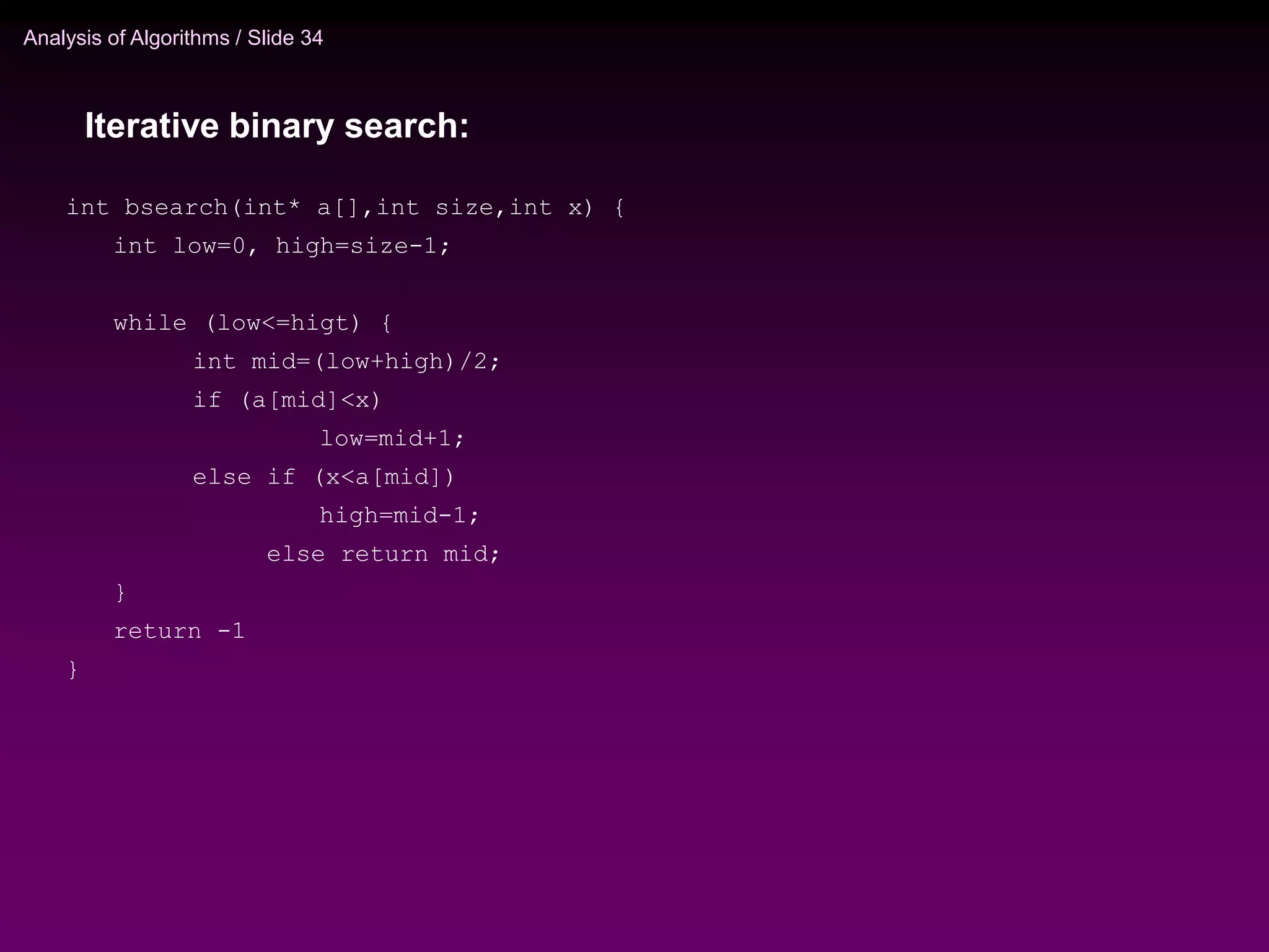 Analysis of Algorithms / Slide 34
int bsearch(int* a[],int size,int x) {
int low=0, high=size-1;
while (low<=higt) {
int mid=(low+high)/2;
if (a[mid]<x)
low=mid+1;
else if (x<a[mid])
high=mid-1;
else return mid;
}
return -1
}
Iterative binary search:
 