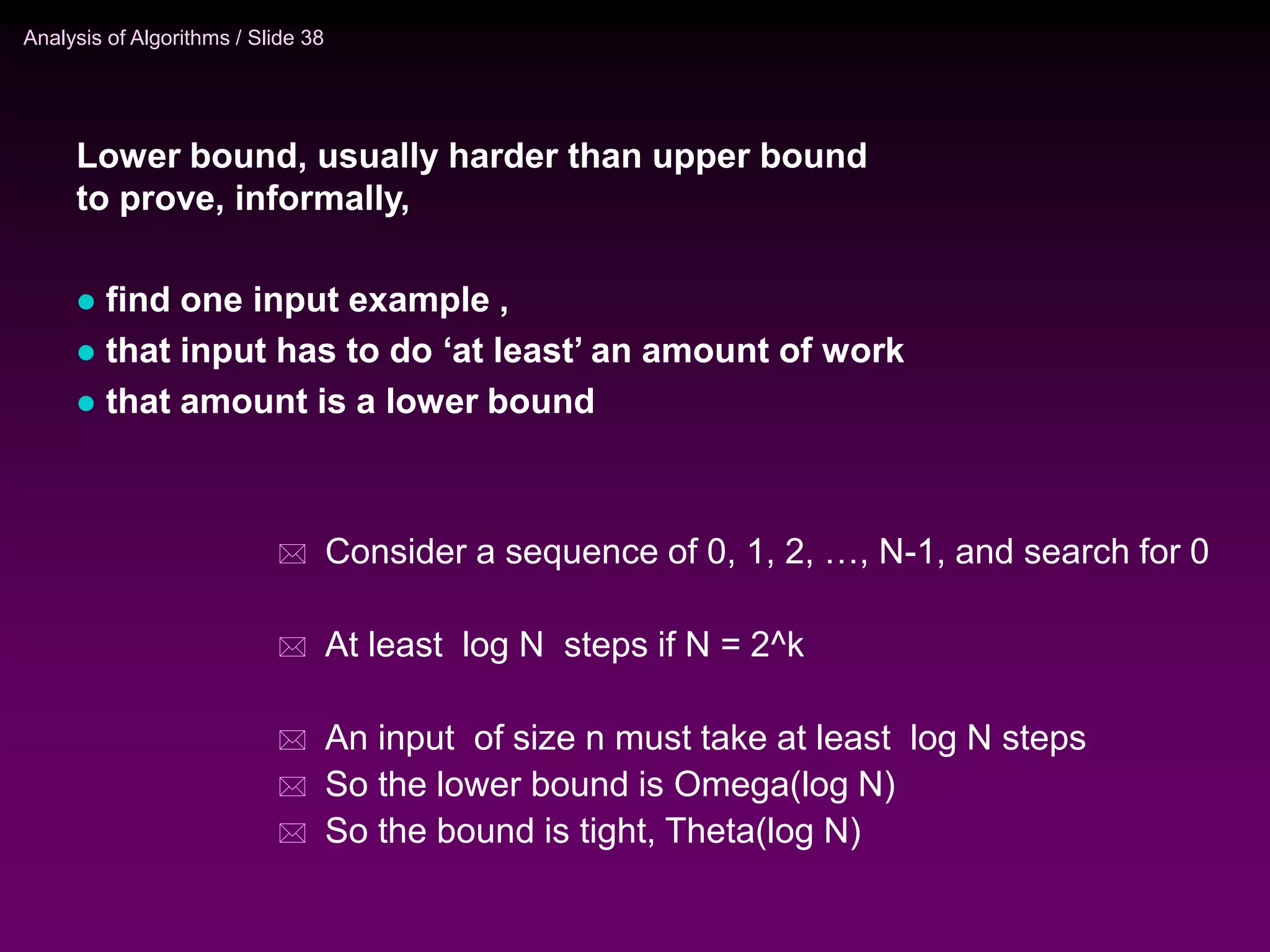 Analysis of Algorithms / Slide 38
 Consider a sequence of 0, 1, 2, …, N-1, and search for 0
 At least log N steps if N = 2^k
 An input of size n must take at least log N steps
 So the lower bound is Omega(log N)
 So the bound is tight, Theta(log N)
Lower bound, usually harder than upper bound
to prove, informally,
 find one input example ,
 that input has to do ‘at least’ an amount of work
 that amount is a lower bound
 