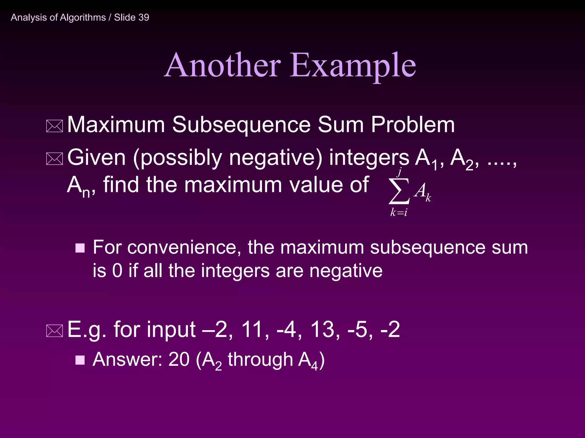 Analysis of Algorithms / Slide 39
Another Example
 Maximum Subsequence Sum Problem
 Given (possibly negative) integers A1, A2, ....,
An, find the maximum value of
 For convenience, the maximum subsequence sum
is 0 if all the integers are negative
 E.g. for input –2, 11, -4, 13, -5, -2
 Answer: 20 (A2 through A4)


j
i
k
k
A
 
