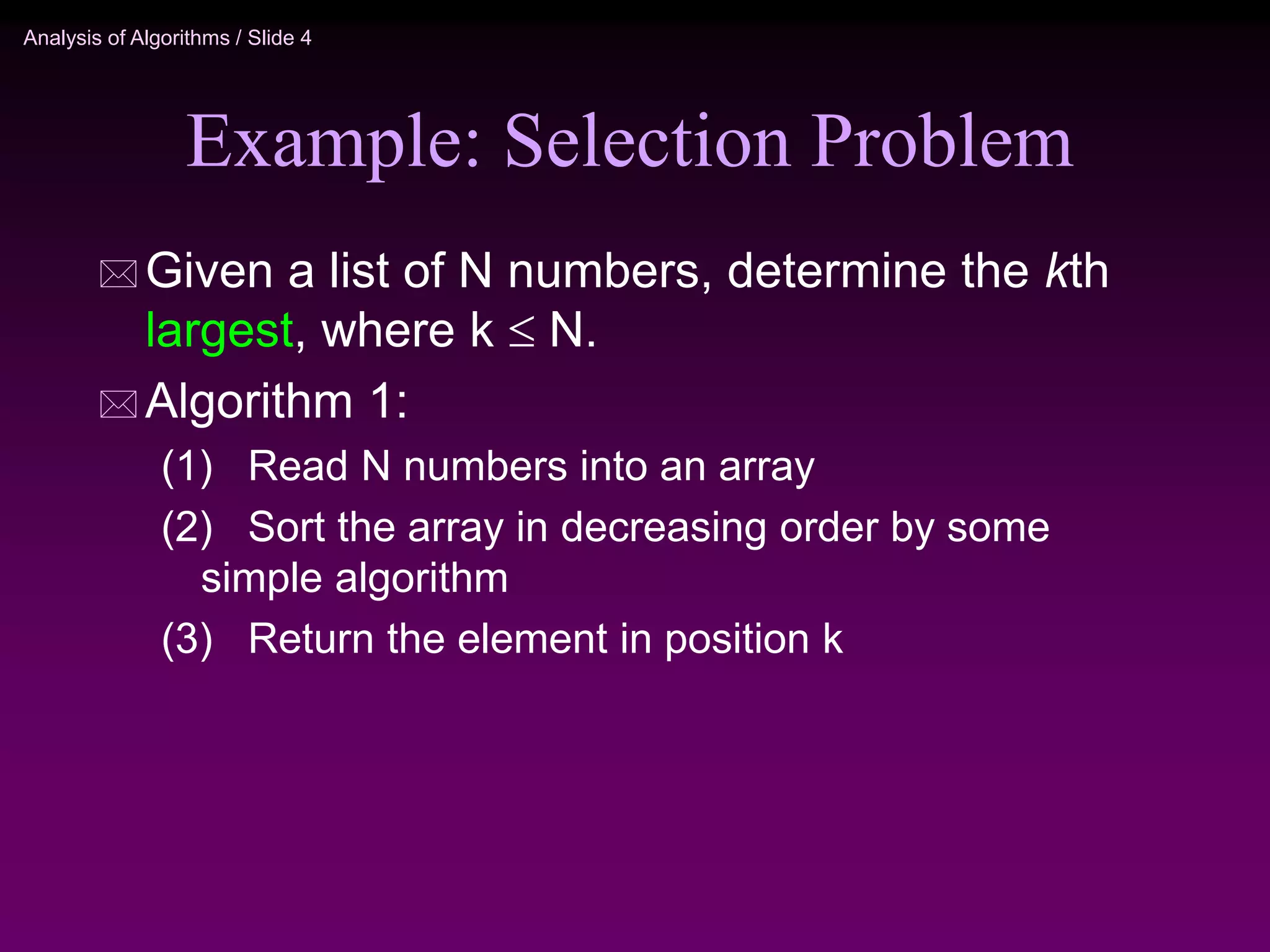 Analysis of Algorithms / Slide 4
Example: Selection Problem
 Given a list of N numbers, determine the kth
largest, where k  N.
 Algorithm 1:
(1) Read N numbers into an array
(2) Sort the array in decreasing order by some
simple algorithm
(3) Return the element in position k
 