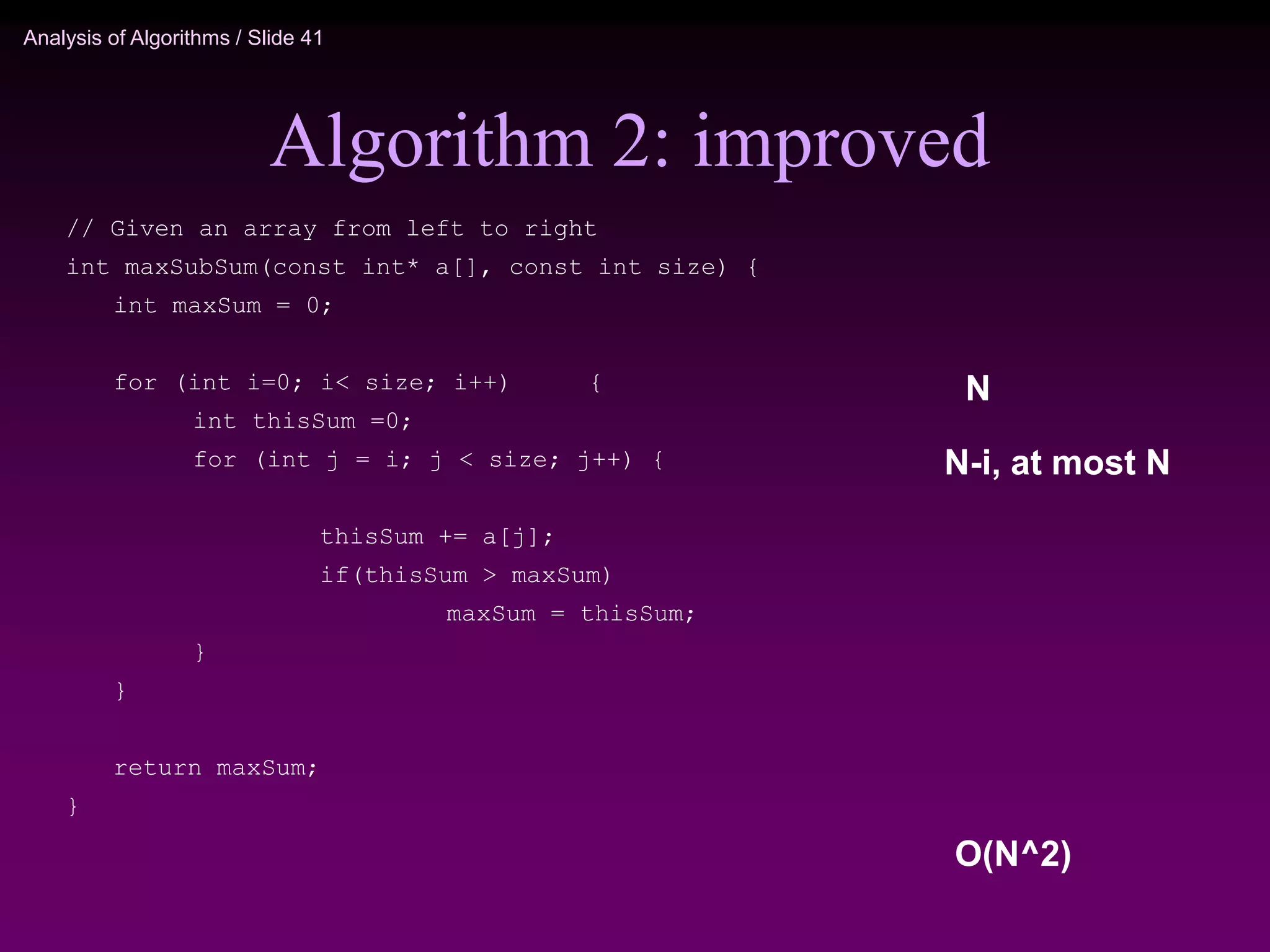 Analysis of Algorithms / Slide 41
Algorithm 2: improved
N
N-i, at most N
O(N^2)
// Given an array from left to right
int maxSubSum(const int* a[], const int size) {
int maxSum = 0;
for (int i=0; i< size; i++) {
int thisSum =0;
for (int j = i; j < size; j++) {
thisSum += a[j];
if(thisSum > maxSum)
maxSum = thisSum;
}
}
return maxSum;
}
 