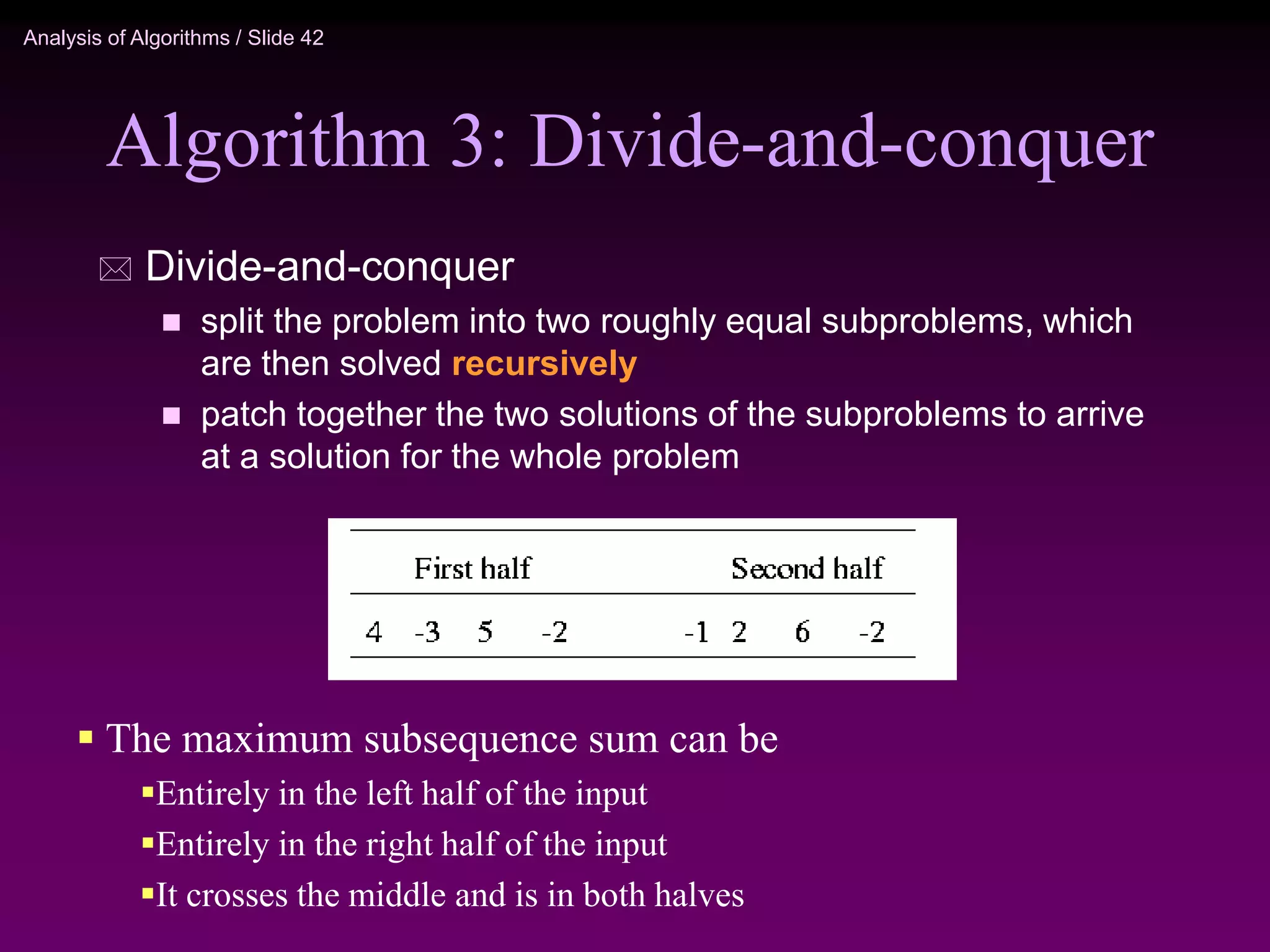 Analysis of Algorithms / Slide 42
Algorithm 3: Divide-and-conquer
 Divide-and-conquer
 split the problem into two roughly equal subproblems, which
are then solved recursively
 patch together the two solutions of the subproblems to arrive
at a solution for the whole problem
 The maximum subsequence sum can be
Entirely in the left half of the input
Entirely in the right half of the input
It crosses the middle and is in both halves
 