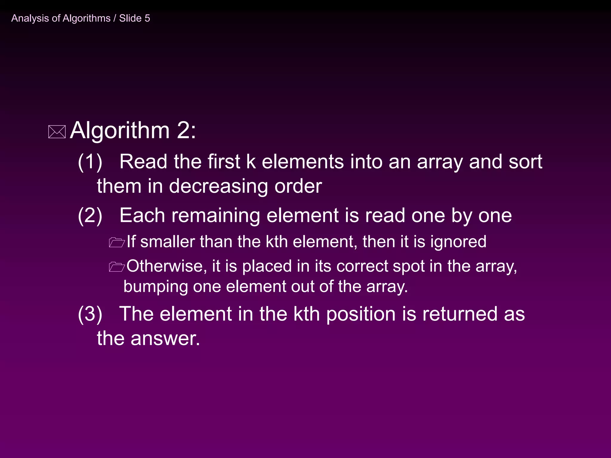 Analysis of Algorithms / Slide 5
 Algorithm 2:
(1) Read the first k elements into an array and sort
them in decreasing order
(2) Each remaining element is read one by one
If smaller than the kth element, then it is ignored
Otherwise, it is placed in its correct spot in the array,
bumping one element out of the array.
(3) The element in the kth position is returned as
the answer.
 