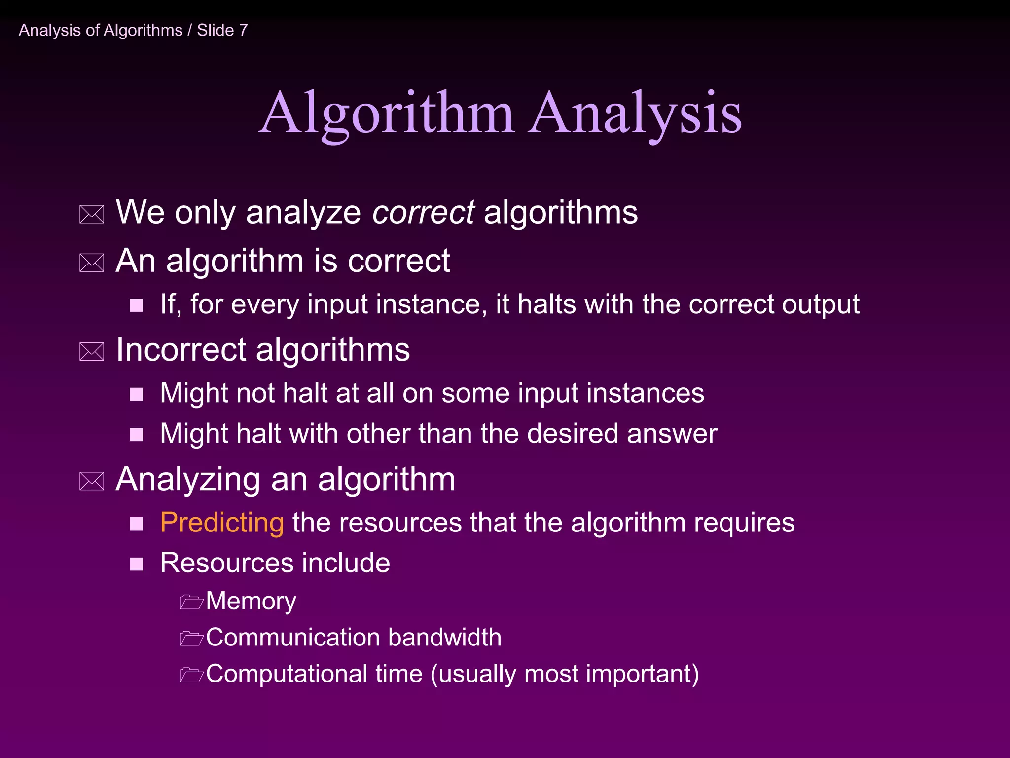 Analysis of Algorithms / Slide 7
Algorithm Analysis
 We only analyze correct algorithms
 An algorithm is correct
 If, for every input instance, it halts with the correct output
 Incorrect algorithms
 Might not halt at all on some input instances
 Might halt with other than the desired answer
 Analyzing an algorithm
 Predicting the resources that the algorithm requires
 Resources include
Memory
Communication bandwidth
Computational time (usually most important)
 