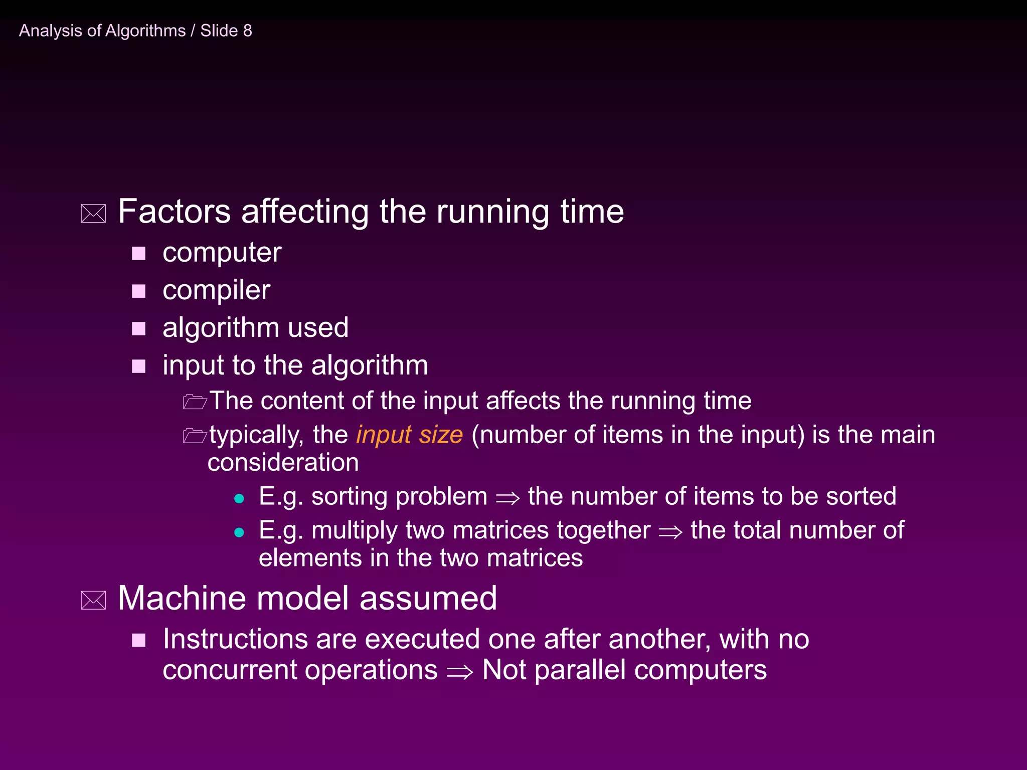 Analysis of Algorithms / Slide 8
 Factors affecting the running time
 computer
 compiler
 algorithm used
 input to the algorithm
The content of the input affects the running time
typically, the input size (number of items in the input) is the main
consideration
 E.g. sorting problem  the number of items to be sorted
 E.g. multiply two matrices together  the total number of
elements in the two matrices
 Machine model assumed
 Instructions are executed one after another, with no
concurrent operations  Not parallel computers
 