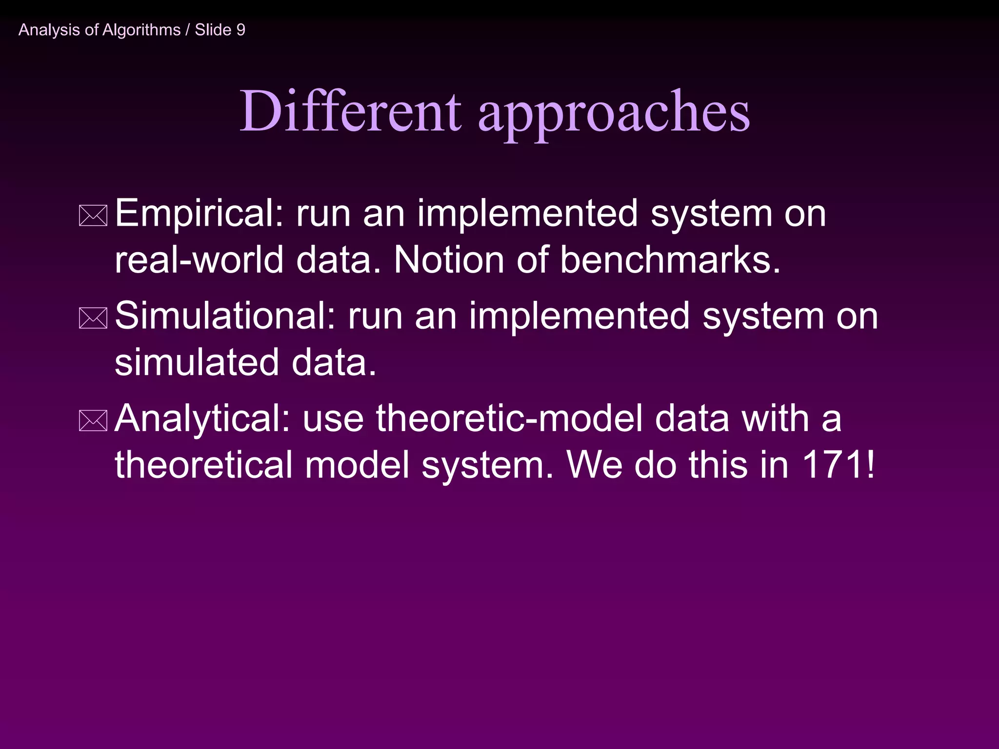 Analysis of Algorithms / Slide 9
Different approaches
 Empirical: run an implemented system on
real-world data. Notion of benchmarks.
 Simulational: run an implemented system on
simulated data.
 Analytical: use theoretic-model data with a
theoretical model system. We do this in 171!
 