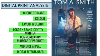 DIGITAL PRINT ANALYSIS
CHOICE OF IMAGE
WRITTEN
COMMUNICATION
LAYOUT & DESIGN
COLOUR
LOGOS + BRAND IDENTITY
PURPOSE OF PRODUCT
AUDIENCE APPEAL
DIGITAL EFFECTS USED
 