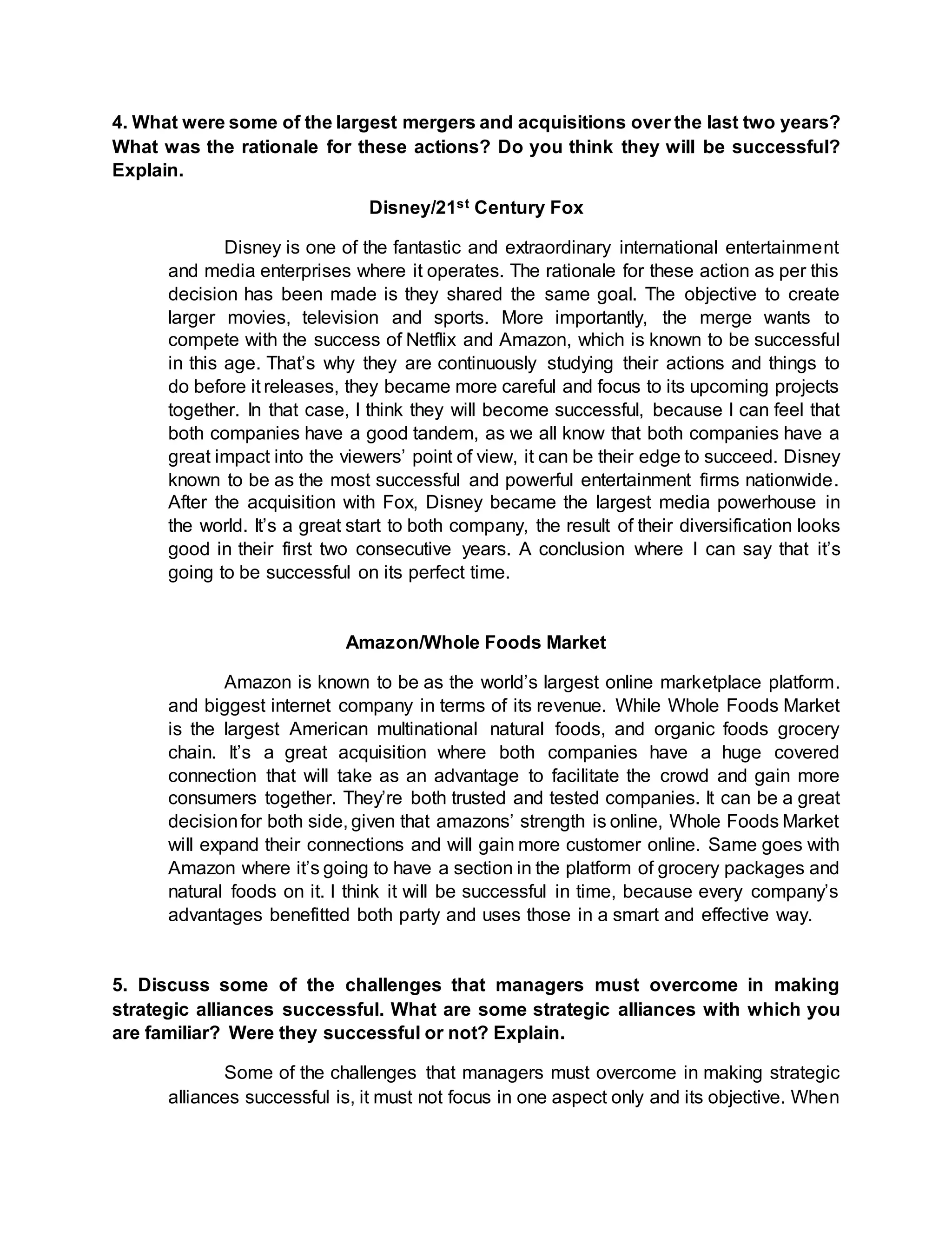 4. What were some of the largest mergers and acquisitions over the last two years?
What was the rationale for these actions? Do you think they will be successful?
Explain.
Disney/21st Century Fox
Disney is one of the fantastic and extraordinary international entertainment
and media enterprises where it operates. The rationale for these action as per this
decision has been made is they shared the same goal. The objective to create
larger movies, television and sports. More importantly, the merge wants to
compete with the success of Netflix and Amazon, which is known to be successful
in this age. That’s why they are continuously studying their actions and things to
do before it releases, they became more careful and focus to its upcoming projects
together. In that case, I think they will become successful, because I can feel that
both companies have a good tandem, as we all know that both companies have a
great impact into the viewers’ point of view, it can be their edge to succeed. Disney
known to be as the most successful and powerful entertainment firms nationwide.
After the acquisition with Fox, Disney became the largest media powerhouse in
the world. It’s a great start to both company, the result of their diversification looks
good in their first two consecutive years. A conclusion where I can say that it’s
going to be successful on its perfect time.
Amazon/Whole Foods Market
Amazon is known to be as the world’s largest online marketplace platform.
and biggest internet company in terms of its revenue. While Whole Foods Market
is the largest American multinational natural foods, and organic foods grocery
chain. It’s a great acquisition where both companies have a huge covered
connection that will take as an advantage to facilitate the crowd and gain more
consumers together. They’re both trusted and tested companies. It can be a great
decisionfor both side, given that amazons’ strength is online, Whole Foods Market
will expand their connections and will gain more customer online. Same goes with
Amazon where it’s going to have a section in the platform of grocery packages and
natural foods on it. I think it will be successful in time, because every company’s
advantages benefitted both party and uses those in a smart and effective way.
5. Discuss some of the challenges that managers must overcome in making
strategic alliances successful. What are some strategic alliances with which you
are familiar? Were they successful or not? Explain.
Some of the challenges that managers must overcome in making strategic
alliances successful is, it must not focus in one aspect only and its objective. When
 