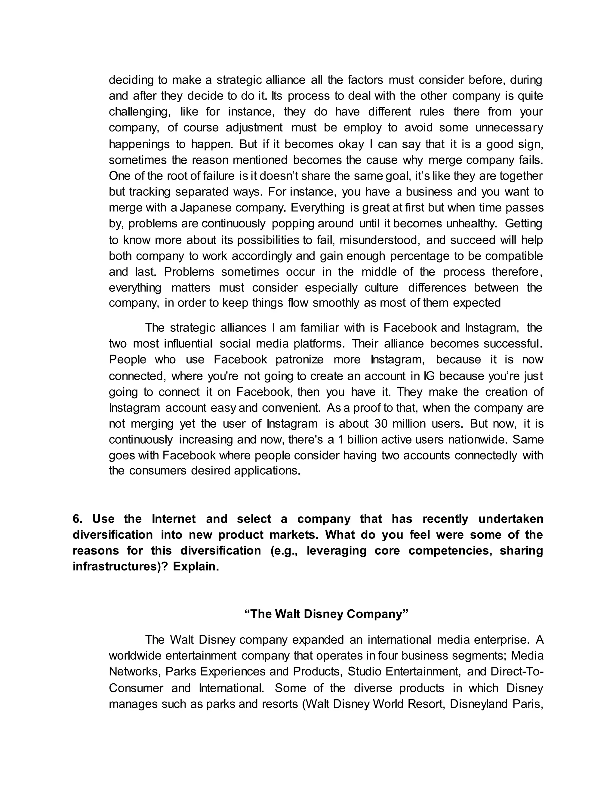 deciding to make a strategic alliance all the factors must consider before, during
and after they decide to do it. Its process to deal with the other company is quite
challenging, like for instance, they do have different rules there from your
company, of course adjustment must be employ to avoid some unnecessary
happenings to happen. But if it becomes okay I can say that it is a good sign,
sometimes the reason mentioned becomes the cause why merge company fails.
One of the root of failure is it doesn’t share the same goal, it’s like they are together
but tracking separated ways. For instance, you have a business and you want to
merge with a Japanese company. Everything is great at first but when time passes
by, problems are continuously popping around until it becomes unhealthy. Getting
to know more about its possibilities to fail, misunderstood, and succeed will help
both company to work accordingly and gain enough percentage to be compatible
and last. Problems sometimes occur in the middle of the process therefore,
everything matters must consider especially culture differences between the
company, in order to keep things flow smoothly as most of them expected
The strategic alliances I am familiar with is Facebook and Instagram, the
two most influential social media platforms. Their alliance becomes successful.
People who use Facebook patronize more Instagram, because it is now
connected, where you're not going to create an account in IG because you’re just
going to connect it on Facebook, then you have it. They make the creation of
Instagram account easy and convenient. As a proof to that, when the company are
not merging yet the user of Instagram is about 30 million users. But now, it is
continuously increasing and now, there's a 1 billion active users nationwide. Same
goes with Facebook where people consider having two accounts connectedly with
the consumers desired applications.
6. Use the Internet and select a company that has recently undertaken
diversification into new product markets. What do you feel were some of the
reasons for this diversification (e.g., leveraging core competencies, sharing
infrastructures)? Explain.
“The Walt Disney Company”
The Walt Disney company expanded an international media enterprise. A
worldwide entertainment company that operates in four business segments; Media
Networks, Parks Experiences and Products, Studio Entertainment, and Direct-To-
Consumer and International. Some of the diverse products in which Disney
manages such as parks and resorts (Walt Disney World Resort, Disneyland Paris,
 