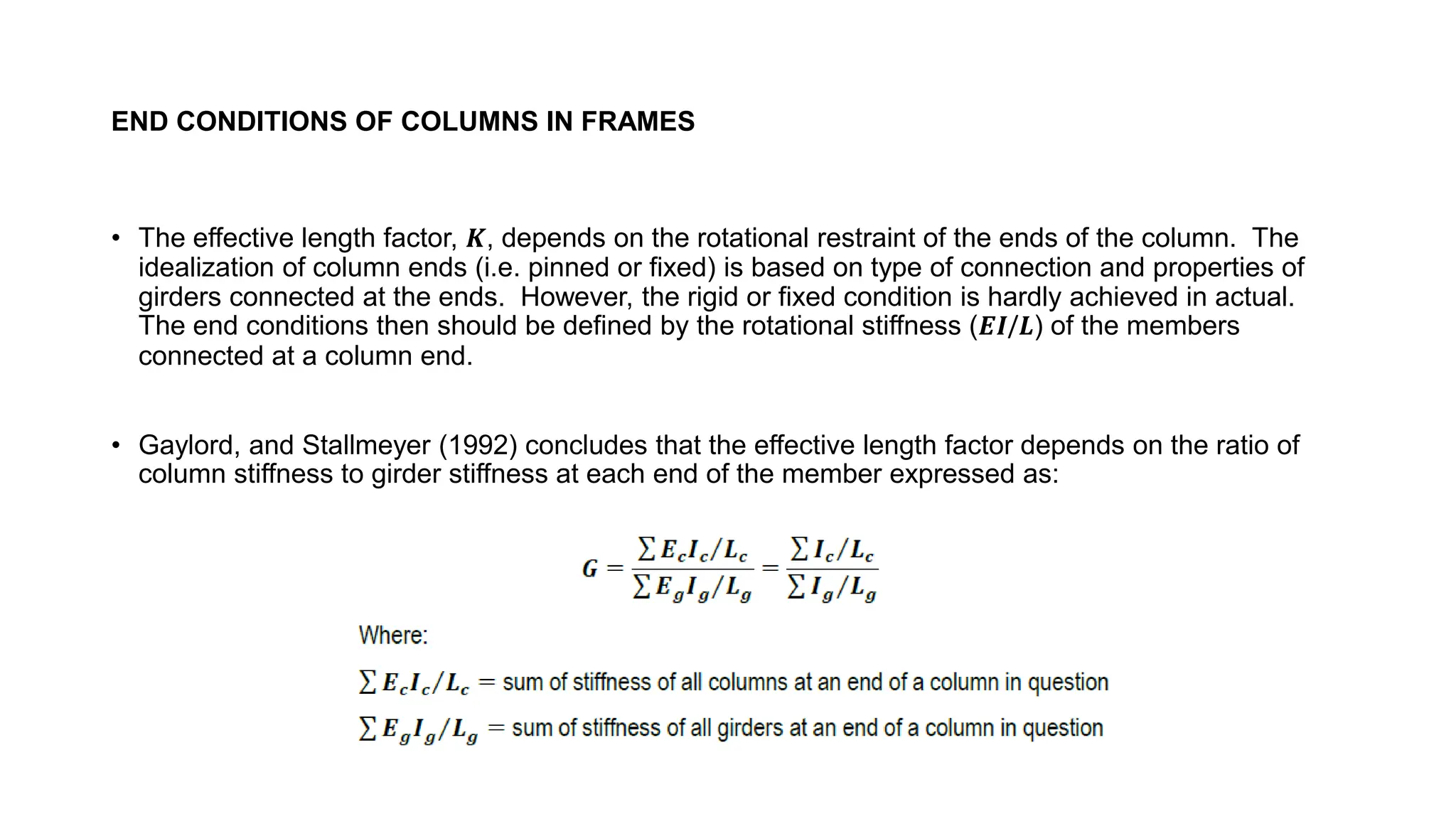 END CONDITIONS OF COLUMNS IN FRAMES
• The effective length factor, 𝑲, depends on the rotational restraint of the ends of the column. The
idealization of column ends (i.e. pinned or fixed) is based on type of connection and properties of
girders connected at the ends. However, the rigid or fixed condition is hardly achieved in actual.
The end conditions then should be defined by the rotational stiffness (𝑬𝑰/𝑳) of the members
connected at a column end.
• Gaylord, and Stallmeyer (1992) concludes that the effective length factor depends on the ratio of
column stiffness to girder stiffness at each end of the member expressed as:
 