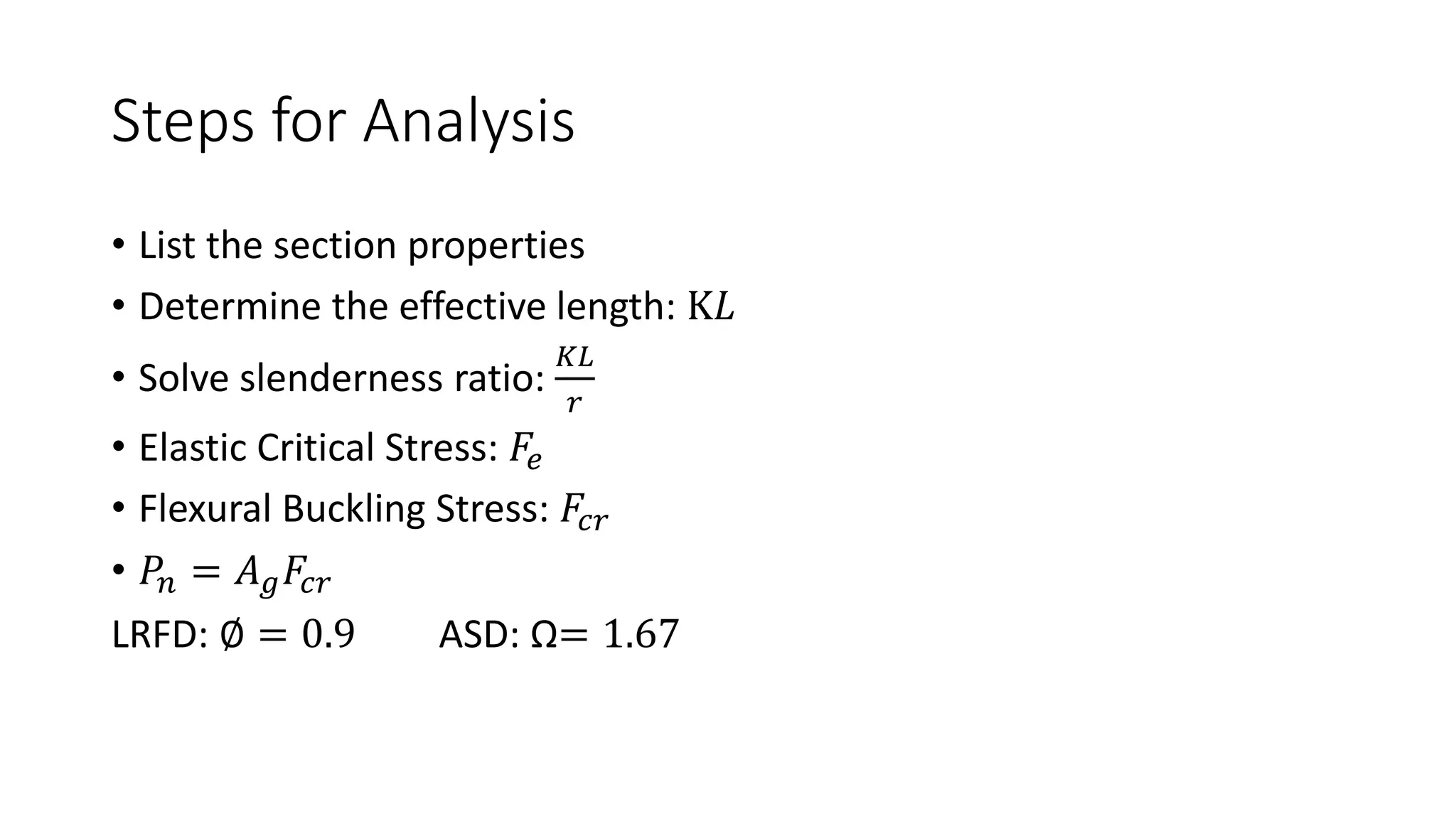 Steps for Analysis
• List the section properties
• Determine the effective length: K𝐿
• Solve slenderness ratio:
𝐾𝐿
𝑟
• Elastic Critical Stress: 𝐹𝑒
• Flexural Buckling Stress: 𝐹𝑐𝑟
• 𝑃𝑛 = 𝐴𝑔𝐹𝑐𝑟
LRFD: ∅ = 0.9 ASD: Ω= 1.67
 