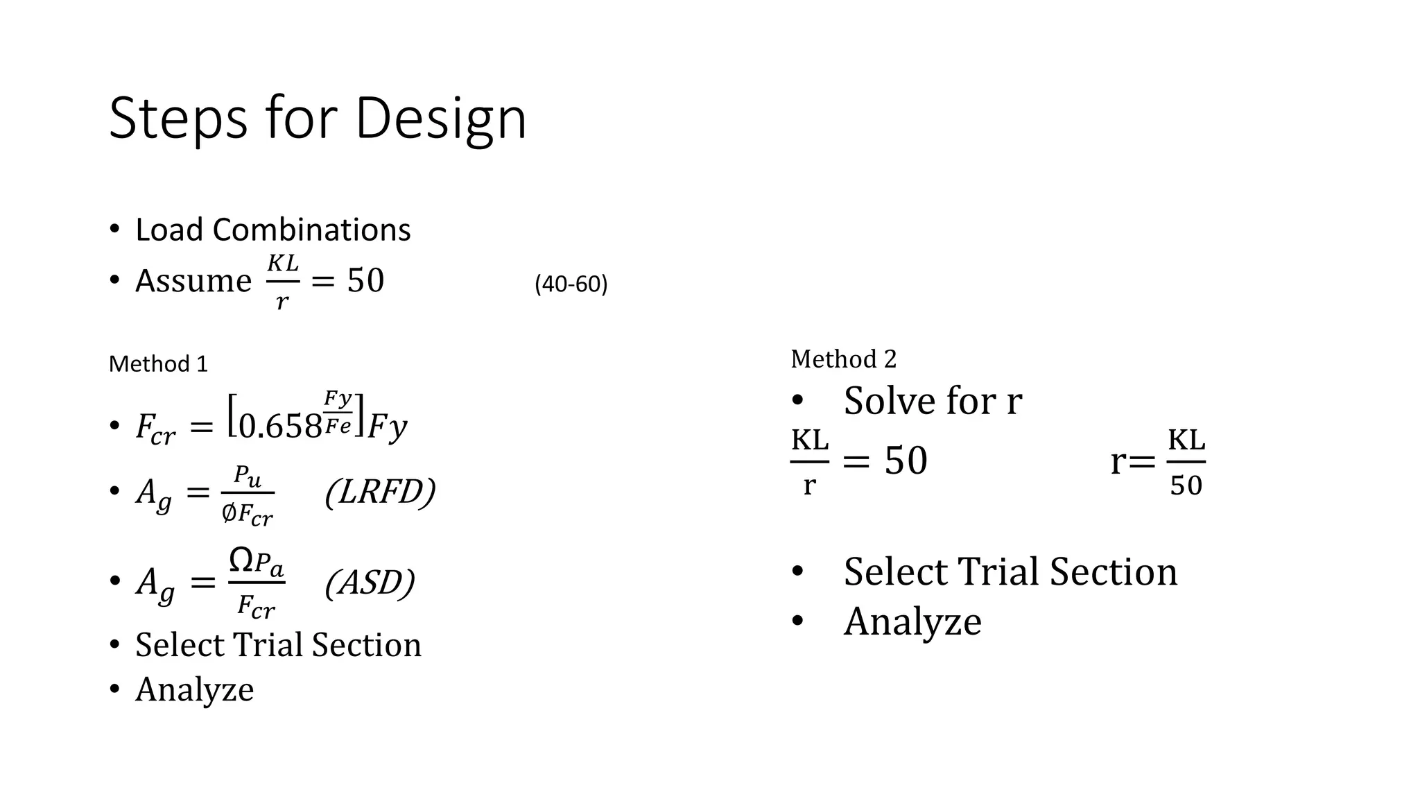 Steps for Design
• Load Combinations
• Assume
𝐾𝐿
𝑟
= 50 (40-60)
Method 1
• 𝐹𝑐𝑟 = 0.658
𝐹𝑦
𝐹𝑒 𝐹𝑦
• 𝐴𝑔 =
𝑃𝑢
∅𝐹𝑐𝑟
(LRFD)
• 𝐴𝑔 =
Ω𝑃𝑎
𝐹𝑐𝑟
(ASD)
• Select Trial Section
• Analyze
Method 2
• Solve for r
KL
r
= 50 r=
KL
50
• Select Trial Section
• Analyze
 