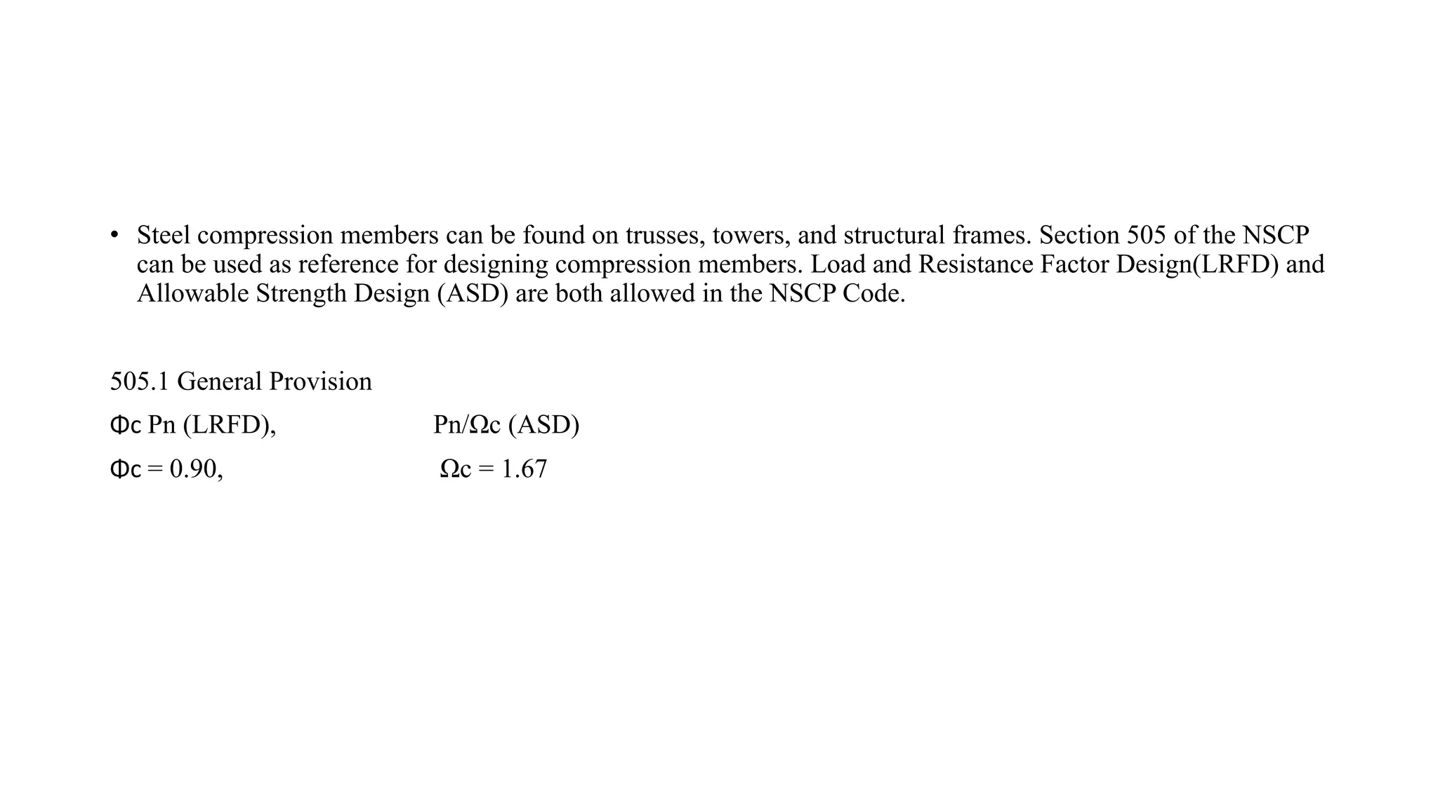 • Steel compression members can be found on trusses, towers, and structural frames. Section 505 of the NSCP
can be used as reference for designing compression members. Load and Resistance Factor Design(LRFD) and
Allowable Strength Design (ASD) are both allowed in the NSCP Code.
505.1 General Provision
Φc Pn (LRFD), Pn/Ωc (ASD)
Φc = 0.90, Ωc = 1.67
 